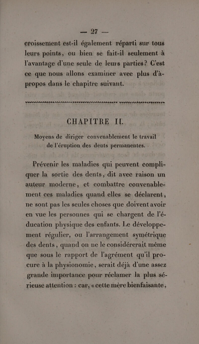 Le croissement est-il évalement réparti sur tous leurs points, ou bien se fait-il seulement à l'avantage d’une seule de leurs parties? C'est ce que nous allons examiner avec plus d’à- propos dans le chapitre suivant. RARE VILA VIA URL E de VAGUE VAES LVULVILVILUAAILU RAA LLLLAAUVILIII ARS LS CHAPITRE IL Moyens de diriger convenablement le travail de l’éruption des dents permanentes. : Prévenir les maladies qui peuvent compli- quer la sortie des dents, dit avec raison un auteur moderne, et combattre convenable- ment ces maladies quand elles se déclarent, ne sont pas les seules choses que doivent avoir en vue les personnes qui se chargent de l’é- ducation physique des enfants. Le développe- ment régulier, ou l’arrangement symétrique des dents, quand on ne le considérerait même que sous le rapport de l'agrément qu'il pro- cure à la physionomie, serait déjà d'une assez grande importance pour réclamer la plus sé- rieuse attention : car, « cette mère bienfaisante,