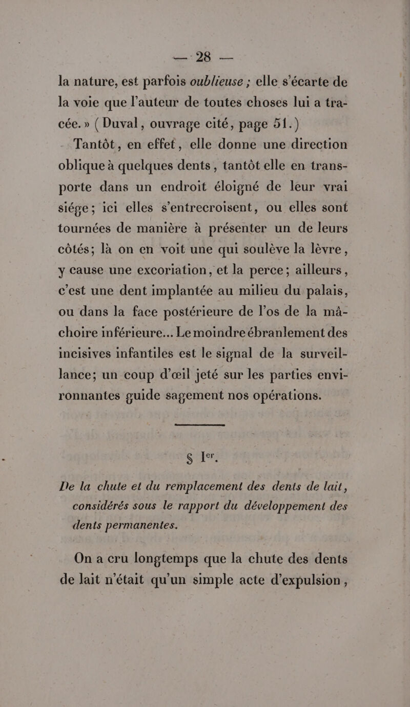 la nature, est parfois oublieuse ; elle s’écarte de la voie que l’auteur de toutes choses lui a tra- cée. » ( Duval, ouvrage cité, page 51.) Tantôt, en effet, elle donne une direction oblique à quelques dents, tantôt elle en trans- porte dans un endroit éloigné de leur vrai siége; ici elles s’entrecroisent, ou elles sont tournées de manière à présenter un de leurs côtés; là on en voit une qui soulève la lèvre, y cause une excorlation, et la perce; ailleurs, c'est une dent implantée au milieu du palais, ou dans la face postérieure de l’os de la mà- choire inférieure... Le moindre ébranlement des incisives infantiles est le signal de la surveil- lance; un coup d’œil jeté sur les parties envi- ronnantes guide sagement nos opérations. S Ler, De la chute et du remplacement des dents de lait, considérés sous le rapport du développement des dents permanentes. On a cru longtemps que la chute des dents de lait n'était qu'un simple acte d’expulsion,