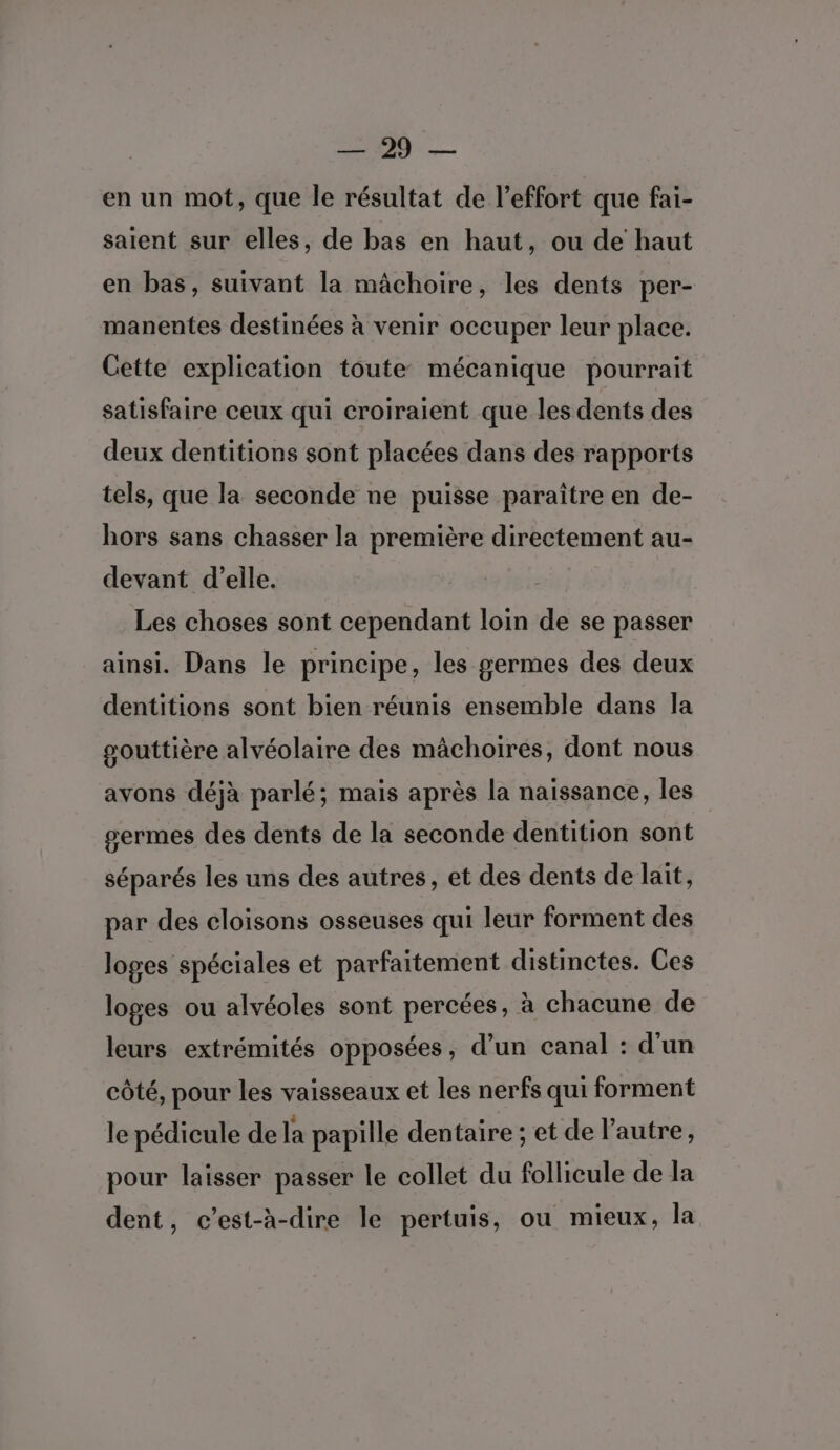 Le)... Preis en un mot, que le résultat de l'effort que fai- saient sur elles, de bas en haut, ou de haut en bas, suivant la mâchoire, les dents per- manentes destinées à venir occuper leur place. Cette explication toute mécanique pourrait satisfaire ceux qui croiraient que les dents des deux dentitions sont placées dans des rapports tels, que la seconde ne puisse paraître en de- hors sans chasser la première directement au- devant d'elle. Les choses sont cependant loin de se passer ainsi. Dans le principe, les germes des deux dentitions sont bien réunis ensemble dans la souttière alvéolaire des mâchoires, dont nous avons déjà parlé; mais après la naissance, les germes des dents de la seconde dentition sont séparés les uns des autres, et des dents de lait, par des cloisons osseuses qui leur forment des loges spéciales et parfaitement distinctes. Ces loges ou alvéoles sont percées, à chacune de leurs extrémités opposées, d’un canal : d'un côté, pour les vaisseaux et les nerfs qui forment le pédicule de la papille dentaire ; et de l’autre, pour laisser passer le collet du follicule de la dent, c’est-à-dire le pertuis, ou mieux, la