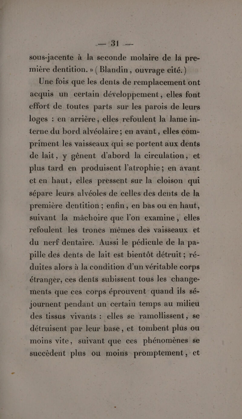 ON &gt; sous-jacente à la seconde molaire de la pre- mière dentition. » ( Blandin, ouvrage cité.) Une fois que les dents de remplacement ont acquis un certain développement , elles font effort de toutes parts sur les parois de leurs loges : en ‘arrière, elles refoulent la lame in- terne du bord alvéolaire ; en avant , elles com- priment les vaisseaux qui se portent aux dents de lait, y gênent d’abord la circulation, et plus tard en produisent l’atrophie; en avant et en haut, elles pressent sur la cloison qui sépare leurs alvéoles de celles des dents de la première dentition ; enfin, en bas ou en haut, suivant la mâchoire que l’on examine, elles refoulent les trones mêmes des vaisseaux et du nerf dentaire. Aussi le pédicule de la pa- pille des dents de lait est bientôt détruit ; ré- duites alors à la condition d’un véritable corps étranger, ces dents subissent tous les change- ments que ces corps éprouvent quand ils sé- journent pendant un certain temps au milieu des tissus vivants : elles se ramollissent, se détruisent par leur base, et tombent plus ou moins vite, suivant que ces phénomènes se succèdent plus ou moins promptement, et