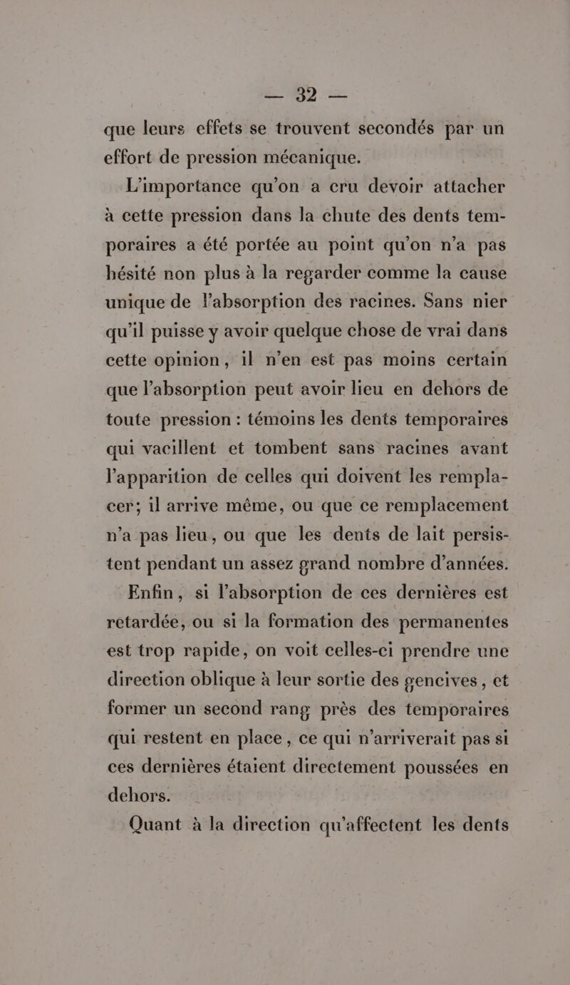 ND que leurs effets se trouvent secondés par un effort de pression mécanique. L'importance qu'on a cru devoir attacher à cette pression dans la chute des dents tem- poraires a été portée au point qu’on n’a pas hésité non plus à la regarder comme la cause unique de labsorption des racines. Sans nier qu'il puisse y avoir quelque chose de vrai dans cette opinion, il n’en est pas moins certain que l'absorption peut avoir lieu en dehors de toute pression : témoins les dents temporaires qui vacillent et tombent sans racines avant l'apparition de celles qui doivent les rempla- cer; il arrive même, ou que ce remplacement n’a pas lieu, ou que les dents de lait persis- tent pendant un assez grand nombre d'années. Enfin, si l'absorption de ces dernières est retardée, ou si la formation des permanentes est trop rapide, on voit celles-ci prendre une direction oblique à leur sortie des #encives, ct former un second rang près des temporaires qui restent en place, ce qui n’arriverait pas si ces dernières étaient directement poussées en dehors. Quant à la direction qu'affectent les dents