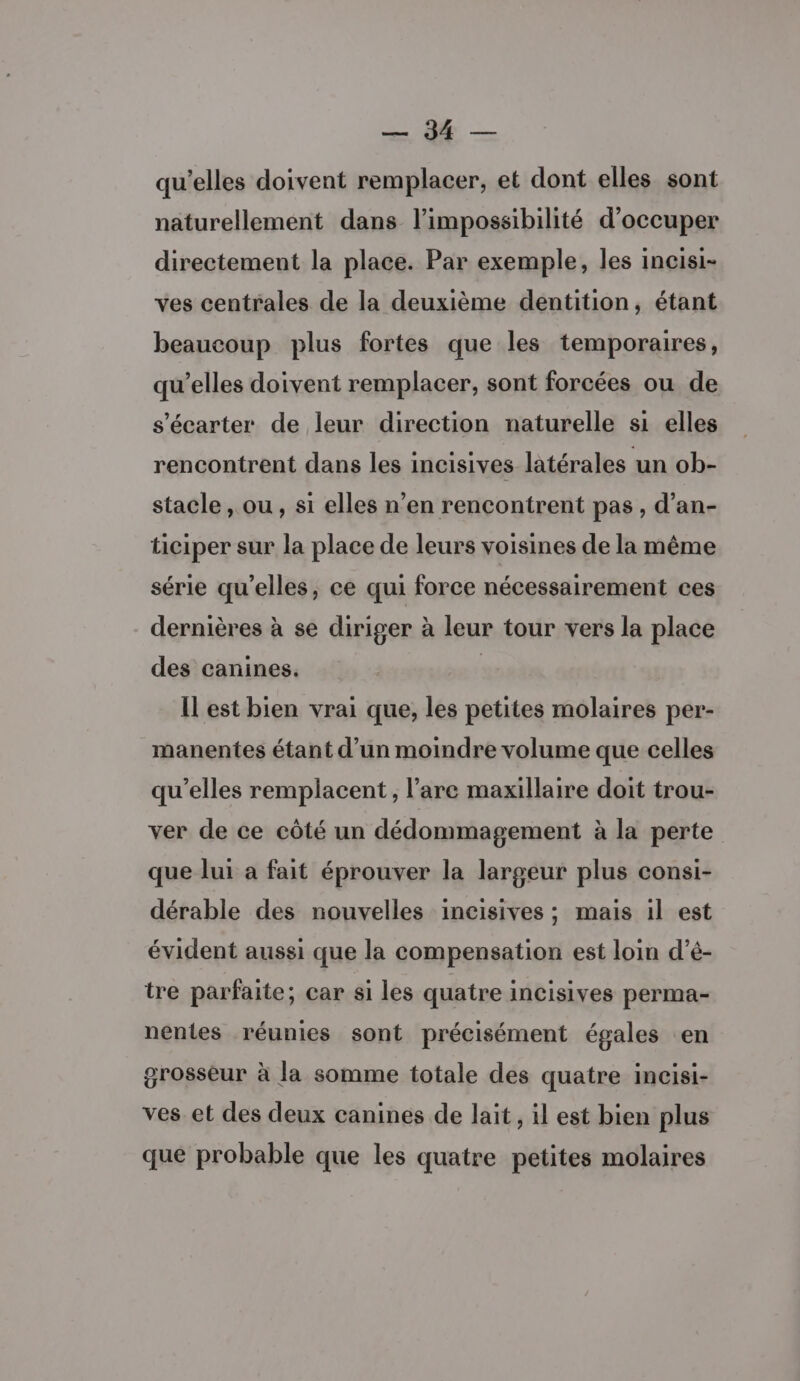 RE qu’elles doivent remplacer, et dont elles sont naturellement dans l'impossibilité d'occuper directement la place. Par exemple, les incisi- ves centrales de la deuxième dentition, étant beaucoup plus fortes que les temporaires, qu’elles doivent remplacer, sont forcées ou de s’écarter de leur direction naturelle si elles rencontrent dans les incisives latérales un ob- stacle , ou, si elles n’en rencontrent pas, d’an- ticiper sur la place de leurs voisines de la même série qu’elles, ce qui force nécessairement ces dernières à se diriger à leur tour vers la place des canines. | ILest bien vrai que, les petites molaires per- manentes étant d’un moindre volume que celles qu’elles remplacent, l’are maxillaire doit trou- ver de ce côté un dédommagement à la perte que lui a fait éprouver la largeur plus consi- dérable des nouvelles incisives ; mais il est évident aussi que la compensation est loin d’é- tre parfaite; car si les quatre incisives perma- nentes réunies sont précisément égales en grosseur à la somme totale des quatre incisi- ves et des deux canines de lait, il est bien plus que probable que les quatre petites molaires