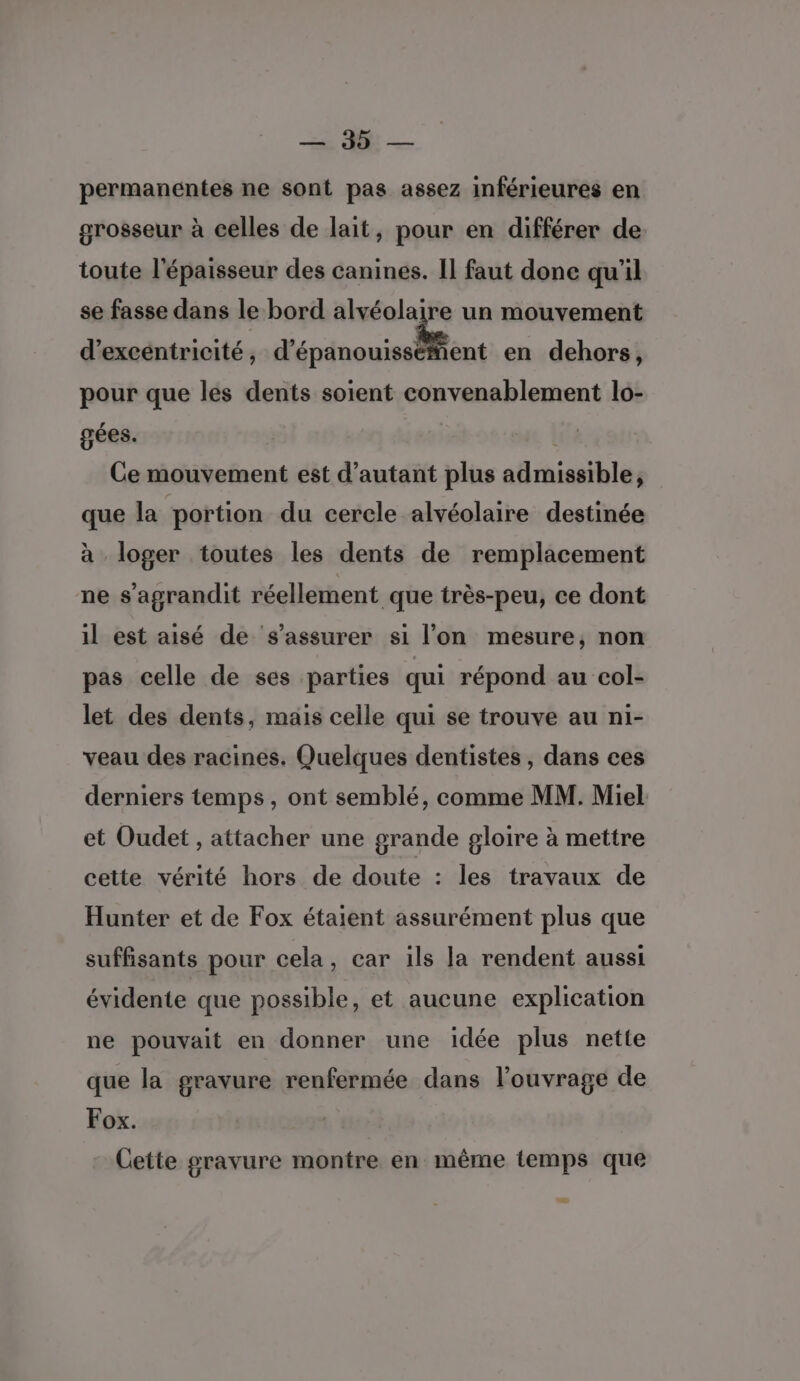 Se Et — permanentes ne sont pas assez inférieures en grosseur à celles de lait, pour en différer de toute l'épaisseur des canines. Il faut done qu'il se fasse dans le bord alvéolaire un mouvement d’excéntricité , dérinouisellent en dehors, pour que les dents soient convenablement lo- gées. | Ce mouvement est d'autant plus admissible, que la portion du cercle alvéolaire destinée à loger toutes les dents de remplacement ne s'agrandit réellement que très-peu, ce dont il est aisé de s'assurer si l’on mesure, non pas celle de ses parties qui répond au col- let des dents, mais celle qui se trouve au ni- veau des racines. Quelques dentistes, dans ces derniers temps, ont semblé, comme MM. Miel et Oudet , attacher une grande gloire à mettre cette vérité hors de doute : les travaux de Hunter et de Fox étaient assurément plus que suffisants pour cela, car ils la rendent aussi évidente que possible, et aucune explication ne pouvait en donner une idée plus nette que la gravure renfermée dans l'ouvrage de Fox. Cette gravure montre en même temps que Æ