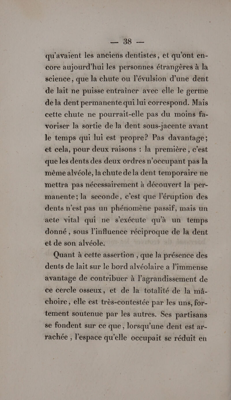 qu’avaient les anciens dentistes, et qu'ont en- core aujourd’hui les personnes étrangères à la science, que la chute ou l’évulsion d’une dent de lait ne puisse entraîner avec elle le serme de la dent permanente qui lui correspond. Mais cette chute ne pourrait-elle pas du moins fa- voriser la sortie de la dent sous-jacente avant le temps qui lui est propre? Pas davantage; et cela, pour deux raisons : la première , c’est que les dents des deux ordres n’occupant pas la même alvéole, la chute dela dent temporaire ne mettra pas nécessairement à découvert la per- manente ; la seconde, c'est que l’éruption des dents n’est pas un phénomène passif, mais un acte vital qui ne s'exécute qu'à un temps donné , sous l’influence réciproque de la dent et de son alvéole. Quant à cette assertion , que la présence des dents de lait sur le bord alvéolaire a l'immense avantage de contribuer à l’agrandissement de ce cercle osseux, et de la totalité de la m4- choire, elle est très-contestée par les uns, for- tement soutenue par les autres. Ses partisans se fondent sur ce que, lorsqu'une dent ést ar- rachée , l'espace qu’elle occupait se réduit en