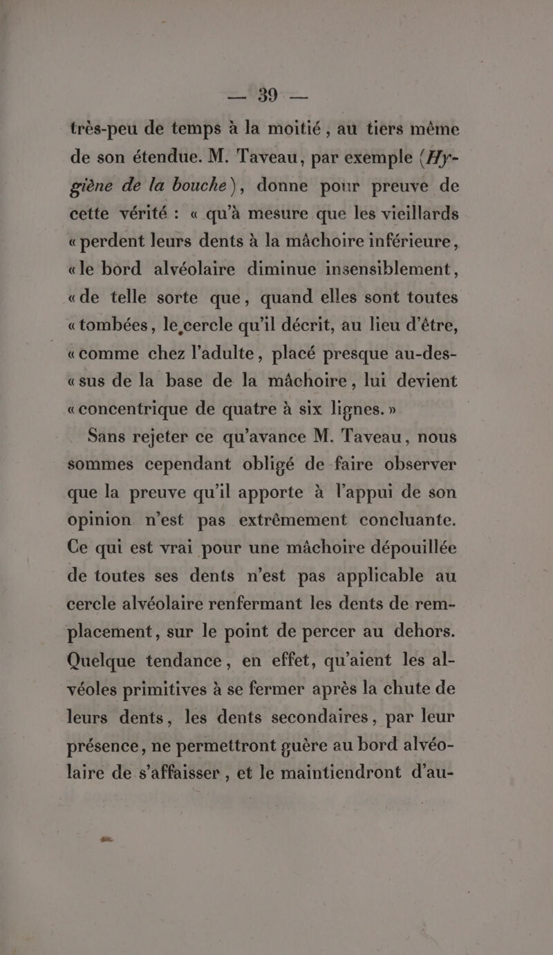 très-peu de temps à la moitié, au tiers même de son étendue. M. Taveau, par exemple {Æy- giène de la bouche), donne pour preuve de cette vérité : « qu’à mesure que les vieillards « perdent leurs dents à la mâchoire inférieure, «le bord alvéolaire diminue insensiblement, «de telle sorte que, quand elles sont toutes «tombées, le cercle qu'il décrit, au lieu d’être, «comme chez l'adulte, placé presque au-des- «sus de la base de la mâchoire, lui devient «concentrique de quatre à six lignes. » Sans rejeter ce qu'avance M. Taveau, nous sommes cependant obligé de faire observer que la preuve qu’il apporte à l'appui de son Opinion n'est pas extrêmement concluante. Ce qui est vrai pour une mâchoire dépouillée de toutes ses dents n’est pas applicable au cercle alvéolaire renfermant les dents de rem- placement, sur le point de percer au dehors. Quelque tendance, en effet, qu’aient les al- véoles primitives à se fermer après la chute de leurs dents, les dents secondaires, par leur présence, ne permettront guère au bord alvéo- laire de s’affaisser , et le maintiendront d’au-