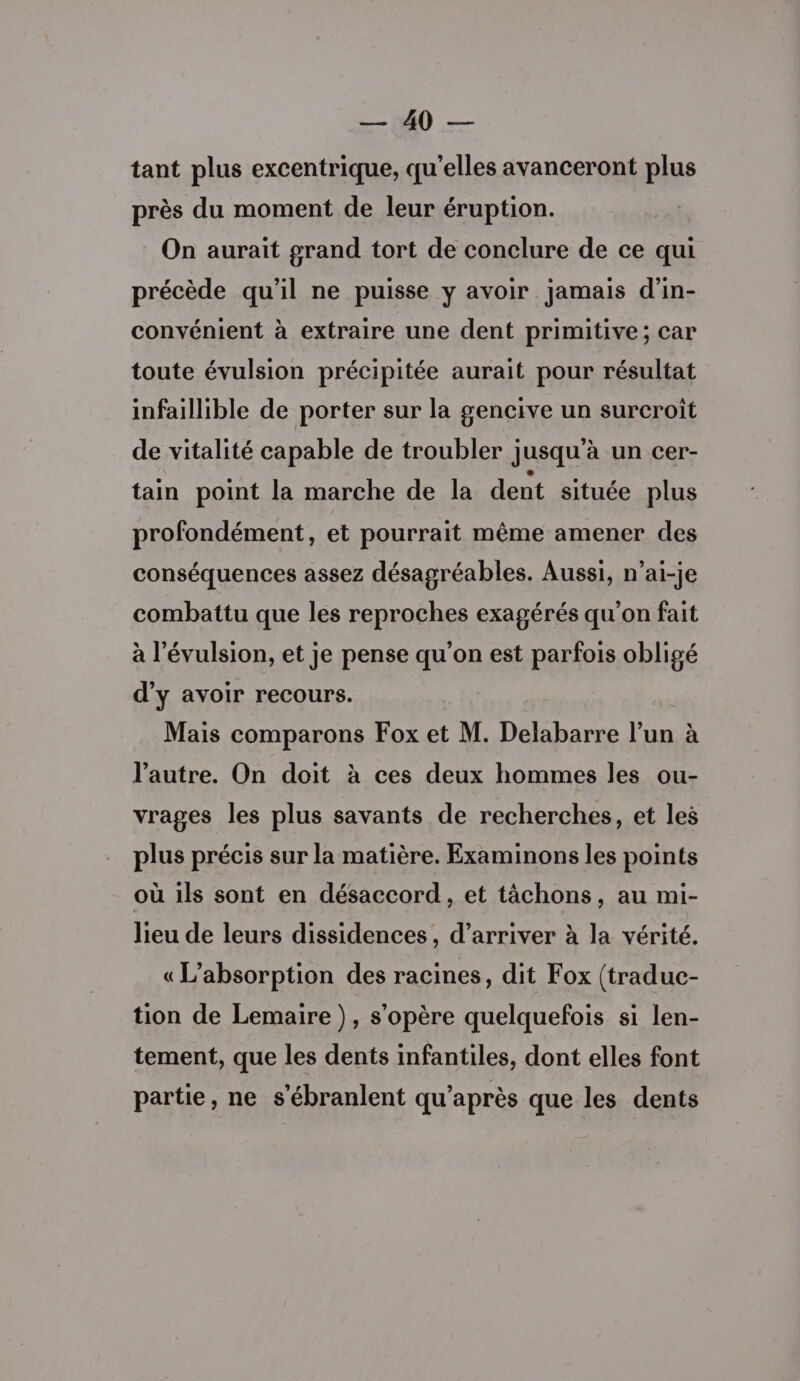 Mes Ve tant plus excentrique, qu'elles avanceront plus près du moment de leur éruption. On aurait grand tort de conclure de ce qui précède qu’il ne puisse y avoir jamais d’in- convénient à extraire une dent primitive; car toute évulsion précipitée aurait pour résultat infaillible de porter sur la gencive un surcroît de vitalité capable de troubler jusqu’à un cer- tain point la marche de la dent située plus profondément, et pourrait même amener des conséquences assez désagréables. Aussi, n’ai-je combattu que les reproches exagérés qu’on fait à l'évulsion, et je pense qu'on est parfois obligé d'y avoir recours. Mais comparons Fox et M. Delabarre l’un à l’autre. On doit à ces deux hommes les ou- vrages les plus savants de recherches, et les plus précis sur la matière. Examinons les points où ils sont en désaccord, et tâchons, au mi- lieu de leurs dissidences, d'arriver à la vérité. « L’absorption des racines, dit Fox (traduc- tion de Lemaire), s'opère quelquefois si len- tement, que les dents infantiles, dont elles font partie, ne s’ébranlent qu'après que les dents