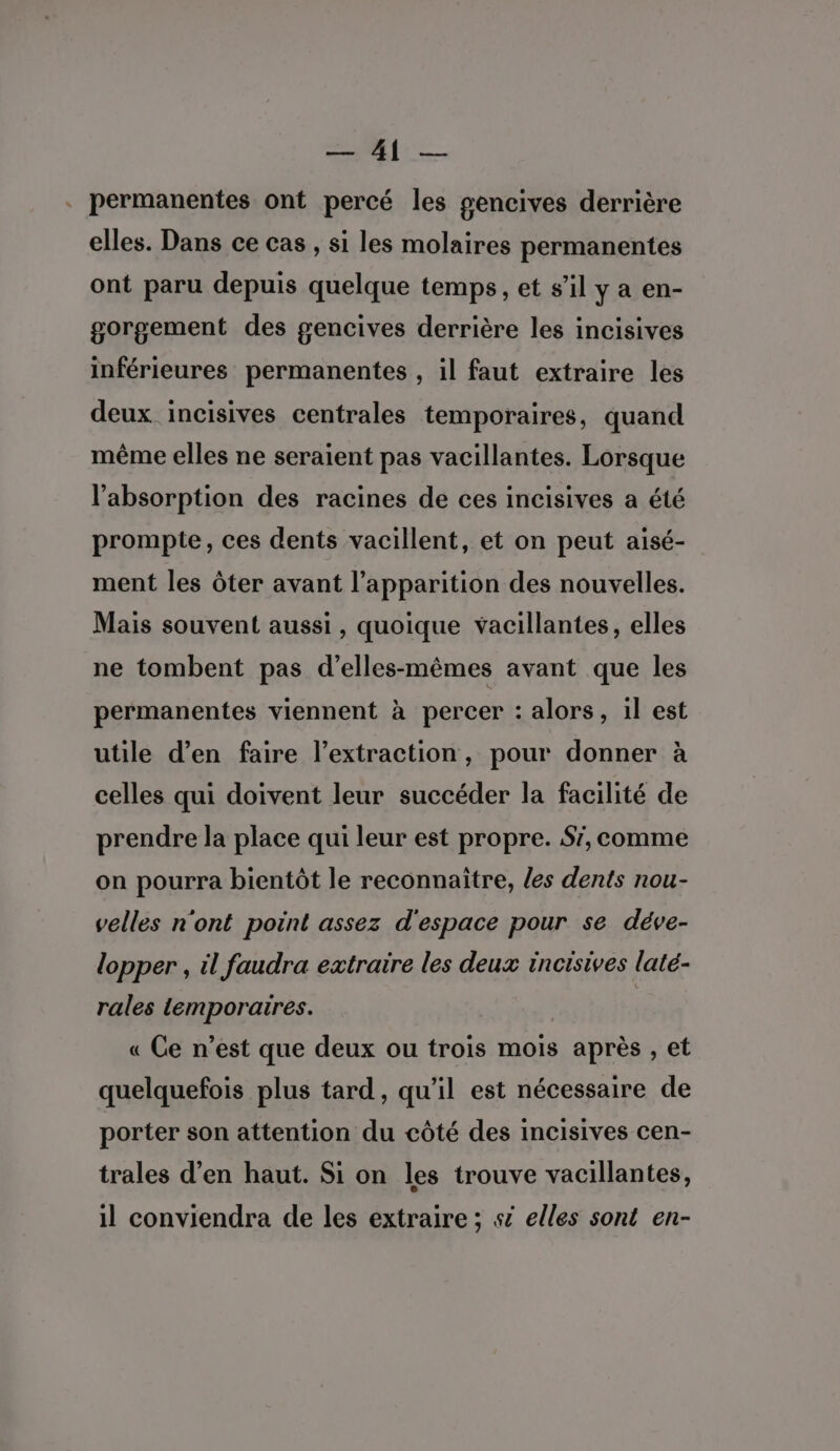 =. Ce . permanentes ont percé les gencives derrière elles. Dans ce cas , si les molaires permanentes ont paru depuis quelque temps, et s’il y a en- gorgement des gencives derrière les incisives inférieures permanentes , il faut extraire les deux incisives centrales temporaires, quand même elles ne seraient pas vacillantes. Lorsque l'absorption des racines de ces incisives a été prompte, ces dents vacillent, et on peut aisé- ment les ôter avant l'apparition des nouvelles. Mais souvent aussi, quoique vacillantes, elles ne tombent pas d’elles-mêmes avant que les permanentes viennent à percer : alors, il est utile d’en faire l'extraction, pour donner à celles qui doivent leur succéder la facilité de prendre la place qui leur est propre. S', comme on pourra bientôt le reconnaître, les dents nou- velles n'ont point assez d'espace pour se déve- lopper , il faudra extraire les deux incisives laté- rales temporaires. « Ce n’est que deux ou trois mois après , et quelquefois plus tard, qu'il est nécessaire de porter son attention du côté des incisives cen- trales d’en haut. Si on les trouve vacillantes, il conviendra de les extraire ; s elles sont en-