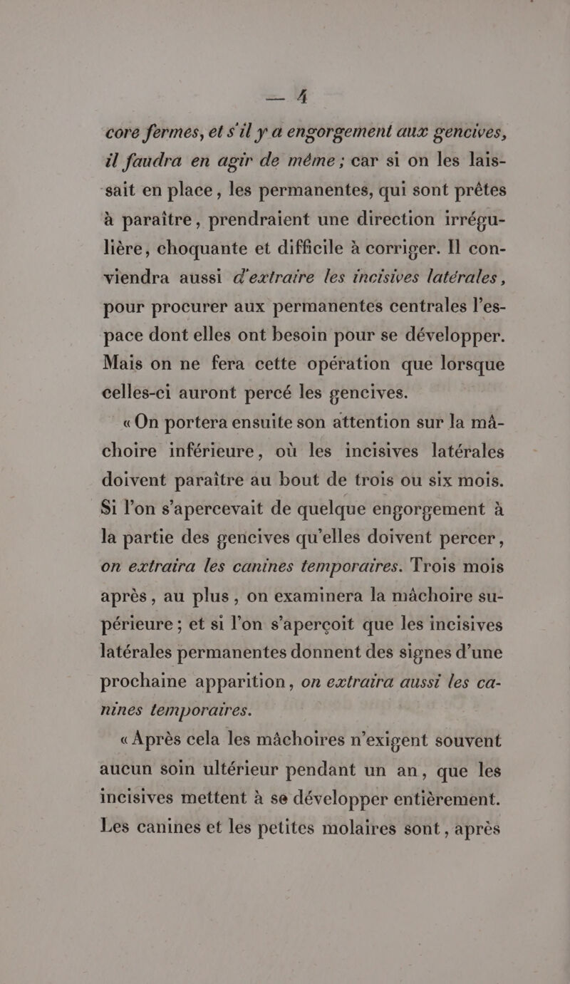 — core fermes, et s'il y à engorgement aux gencives, il faudra en agir de méme ; car si on les lais- sait en place, les permanentes, qui sont prêtes à paraître, prendraient une direction irrépu- lière, choquante et difficile à corriger. Il con- viendra aussi d'extratre les incisives latérales, pour procurer aux permanentes centrales l’es- pace dont elles ont besoin pour se développer. Mais on ne fera cette opération que lorsque celles-ci auront percé les gencives. «On portera ensuite son attention sur la mâ- choire inférieure, où les incisives latérales doivent paraître au bout de trois ou six mois. Si l’on s’apercevait de quelque engorgement à la partie des gencives qu’elles doivent percer, on extraira les canines temporaires. Trois mois après, au plus, on examinera la mâchoire su- périeure ; et si l’on s'aperçoit que les incisives latérales permanentes donnent des signes d’une prochaine apparition, on extraira aussi les ca- nines lemporaires. «Après cela les mâchoires n'exigent souvent aucun soin ultérieur pendant un an, que les incisives mettent à se développer entièrement. Les canines et les petites molaires sont , après