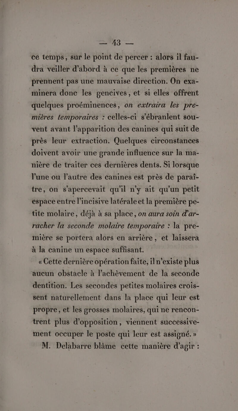 3 cé temps, sur le point de percer : alors il fau- dra veiller d’abord à ce que les premières ne prennent pas une mauvaise direction. On exa- minera donc les gencives , et si elles offrent quelques proéminences, on extraira les pre- mières lemporaires : celles-ci s’ébranlent sou- vent avant l’apparition des canines qui suit de près leur extraction. Quelques circonstances doivent avoir une grande influence sur la ma- nière de traiter ces dernières dents. Si lorsque l’une ou l’autre des canines est près de paraïi- tre, on s’apercevait qu'il n’y ait qu’un petit espace entre l’incisive latérale et la première pe- tite molaire, déjà à sa place, on aura soin d'ar- racher la seconde molaire temporaire : la pre- mière se portera alors en arrière, et laissera à la canine un espace suffisant. «Cette dernière opération faite, il n'existe plus aucun obstacle à l'achèvement de la seconde dentition. Les secondes petites molaires crois- sent naturellement dans la place qui leur est propre, et les grosses molaires, qui ne rencon- trent plus d'opposition, viennent successive- ment occuper le poste qui leur est assigné. » M. Delabarre blâme cette manière d'agir :