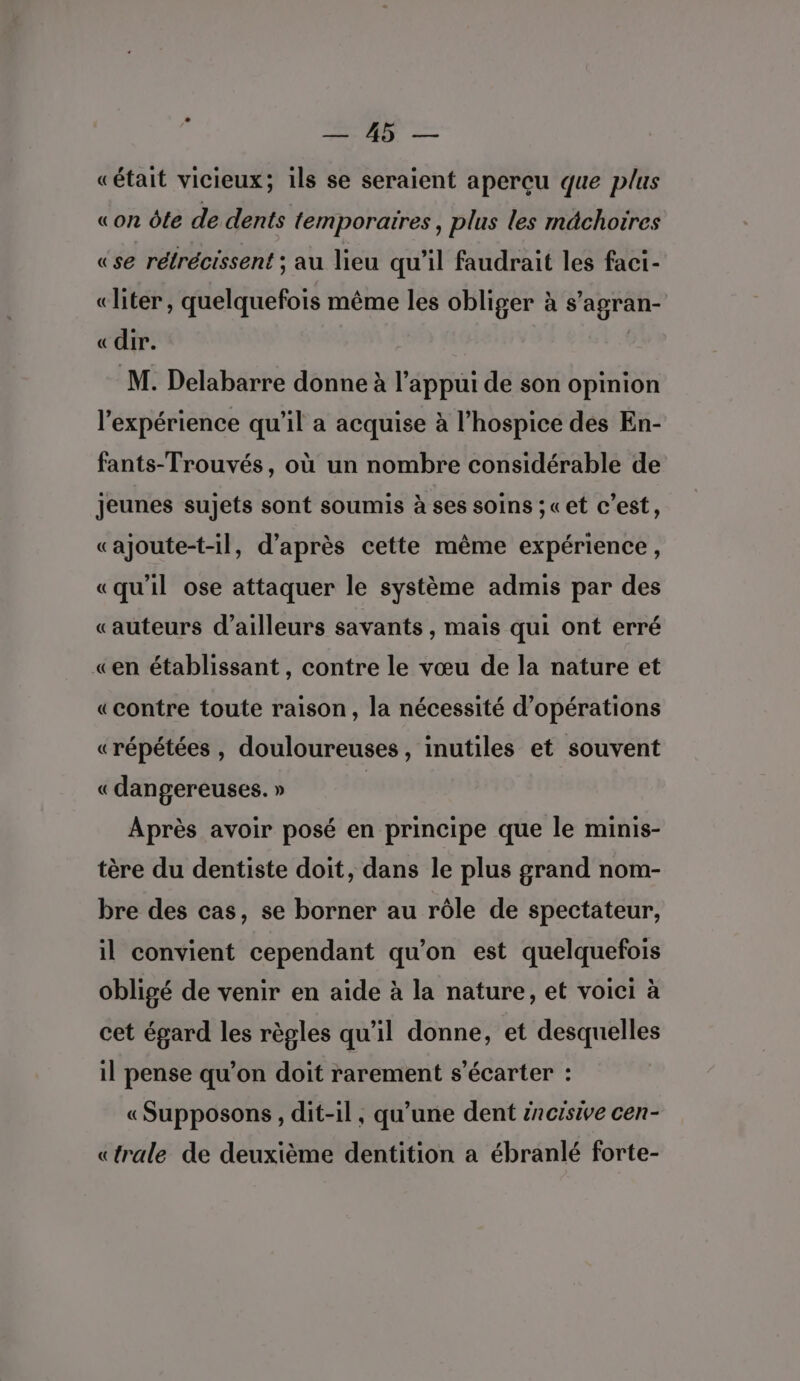 Co | es «était vicieux; ils se seraient aperçu que plus «on ôle de dents temporaires, plus les mdchoires «se rétrécissent ; au lieu qu'il faudrait les faci- «liter, quelquefois même les obliger à s’agran- «dir. | M. Delabarre donne à l'appui de son opinion l'expérience qu’il a acquise à l’hospice des En- fants-Trouvés, où un nombre considérable de jeunes sujets sont soumis à ses soins ;«et c’est, «ajoute-t-il, d’après cette même expérience, «qu'il ose attaquer le système admis par des «auteurs d’ailleurs savants , mais qui ont erré «en établissant, contre le vœu de la nature et «contre toute raison, la nécessité d’opérations «répétées , douloureuses, inutiles et souvent «dangereuses. » | Après avoir posé en principe que le minis- tère du dentiste doit, dans le plus grand nom- bre des cas, se borner au rôle de spectateur, il convient cependant qu'on est quelquefois obligé de venir en aïde à la nature, et voici à cet égard les règles qu'il donne, et desquelles il pense qu’on doit rarement s’écarter : «Supposons, dit-il, qu’une dent #ncisive cen- «trale de deuxième dentition a ébranlé forte-