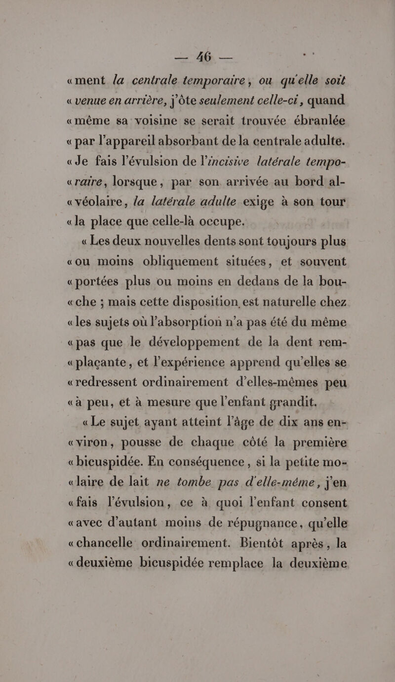 DEN «ment la centrale temporaire, ou qu'elle soit «venue en arrière, j'ôte seulement celle-ci, quand «même sa voisine se serait trouvée ébranlée «par l'appareil absorbant de la centrale adulte. «Je fais l'évulsion de l’éncisive latérale tempo- «raire, lorsque, par son arrivée au bord al- «véolaire, la latérale adulte exige à son tour «la place que celle-là occupe. « Les deux nouvelles dents sont toujours plus «ou moins obliquement situées, et souvent «portées plus ou moins en dedans de la bou- «che ; mais cette disposition est naturelle chez «les sujets où l'absorption n’a pas été du même «pas que le développement de la dent rem- «plaçante, et l'expérience apprend qu'elles se «redressent ordinairement d’elles-mêmes peu «à peu, et à mesure que l'enfant grandit. «Le sujet ayant atteint l’âge de dix ans en- «viron, pousse de chaque côté la première «bicuspidée. En conséquence, si la petite mo- «aire de lait ne tombe pas d'elle-méme, j'en «fais l’évulsion, ce à quoi l'enfant consent «avec d'autant moins de répugnance, qu’elle «chancelle ordinairement. Bientôt après, la «deuxième bicuspidée remplace la deuxième