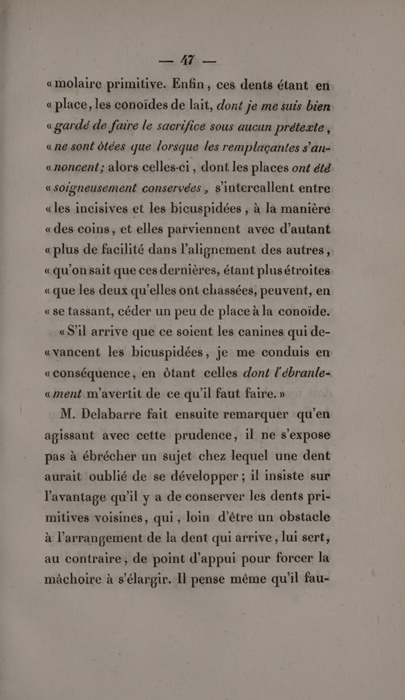 5 le — «molaire primitive. Enfin, ces dents étant en « place, les conoïdes de lait, dont je me suis bien «gardé de faire le sacrifice sous aucun prétexte, «ne sont dtées que lorsque les remplaçantes s'an- «noncent; alors celles-ci, dont les places ont été «soigneusement conservées , s'intercallent entre «les incisives et les bicuspidées , à la manière «des coins, et elles parviennent avec d’autant «plus de facilité dans l'alignement des autres, «qu’on sait que ces dernières, étant plusétroites «que les deux qu'elles ont chassées, peuvent, en «se tassant, céder un peu de place à la conoïde. «S’1l arrive que ce soient les canines qui de- «yancent les bicuspidées, je me conduis en «conséquence, en Ôtant celles dont l'ébranle- «ment m'avertit de ce qu'il faut faire. » M. Delabarre fait ensuite remarquer qu'en agissant avec cette prudence, il ne s'expose pas à ébrécher un sujet chez lequel une dent aurait oublié de se développer ; il insiste sur l'avantage qu’il y a de conserver les dents pri- mitives voisines, qui, loin d’être un obstacle à l’arrangement de la dent qui arrive, lui sert, au contraire, de point d'appui pour forcer la mâchoire à s’élargir. Il pense même qu'il fau-