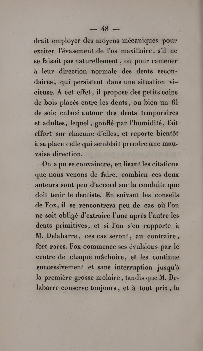 ge — drait employer des moyens mécaniques pour exciter l’évasement de l'os maxillaire, s’il ne se faisait pas naturellement , ou pour ramener à leur direction normale des dents secon- daires, qui persistent dans une situation vi- cieuse. À cet effet, il propose des petits coins de bois placés entre les dents, ou bien un fil de soie enlacé autour des dents temporaires et adultes, lequel, gonflé par l'humidité, fait effort sur chacune d'elles, et reporte bientôt à sa place celle qui semblait prendre une mau- vaise direction. On a pu se convaincre, en lisant les citations que nous venons de faire, combien ces deux auteurs sont peu d'accord sur la conduite que doit tenir le dentiste. En suivant les conseils de Fox, il se rencontrera peu de cas où l’on ne soit obligé d’extraire l’une après l’autre les dents primitives, et si l’on s’en rapporte à M. Delabarre, ces cas seront, au contraire, fort rares. Fox commence ses évulsions par le centre de chaque mâchoire, et les continue successivement et sans interruption jusqu’à la première grosse molaire, tandis que M. De- labarre conserve toujours, et à tout prix, la
