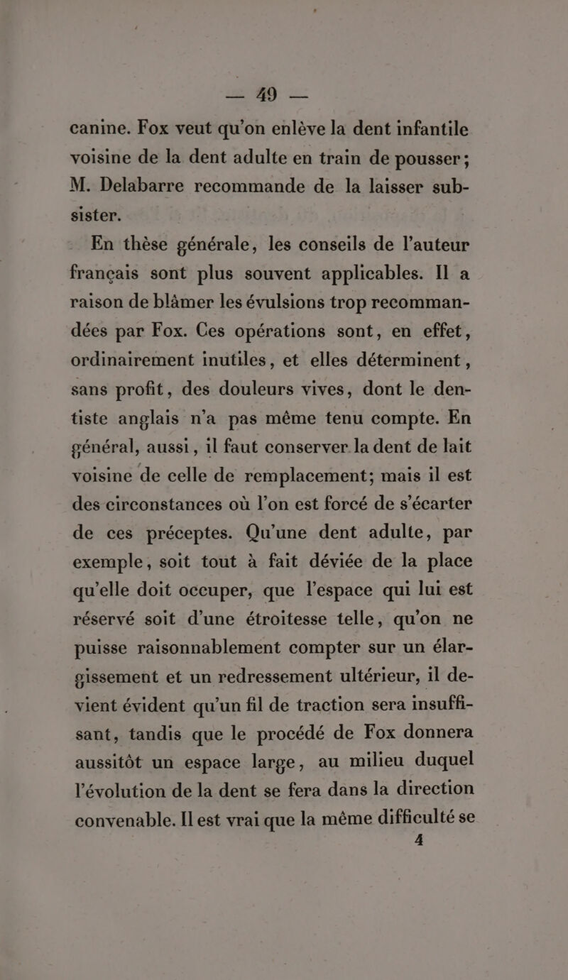 :- canine. Fox veut qu'on enlève la dent infantile voisine de la dent adulte en train de pousser; M. Delabarre recommande de la laisser sub- sister. En thèse générale, les conseils de l’auteur français sont plus souvent applicables. Il a raison de blâmer les évulsions trop recomman- dées par Fox. Ces opérations sont, en effet, ordinairement inutiles, et elles déterminent, sans profit, des douleurs vives, dont le den- tiste anglais n’a pas même tenu compte. En général, aussi, il faut conserver la dent de lait voisine de celle de remplacement; mais il est des circonstances où l’on est forcé de s’écarter de ces préceptes. Qu’une dent adulte, par exemple, soit tout à fait déviée de la place qu’elle doit occuper, que l’espace qui lut est réservé soit d'une étroitesse telle, qu'on ne puisse raisonnablement compter sur un élar- sissement et un redressement ultérieur, il de- vient évident qu'un fil de traction sera imsuffi- sant, tandis que le procédé de Fox donnera aussitôt un espace large, au milieu duquel l’évolution de la dent se fera dans la direction convenable. ILest vrai que la même difficulté se