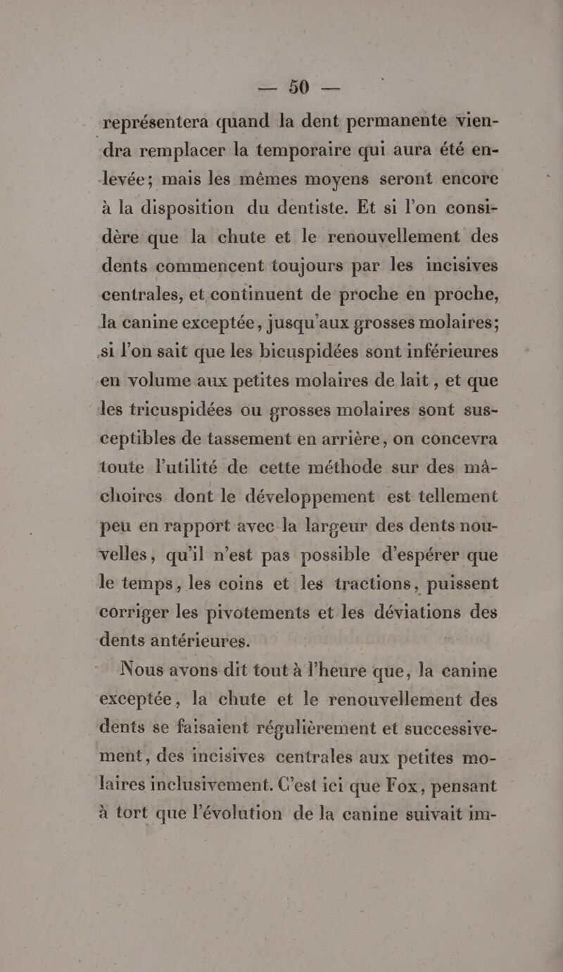 US Ve représentera quand la dent permanente vien- -dra remplacer la temporaire qui aura été en- levée; mais les mêmes moyens seront encore à la disposition du dentiste. Et si l’on consi- dère que la chute et le renouvellement des dents commencent toujours par les incisives centrales, et continuent de proche en proche, la canine exceptée, jusqu'aux grosses molaires; si l’on sait que les bicuspidées sont inférieures en volume aux petites molaires de lait , et que ‘les tricuspidées ou grosses molaires sont sus- ceptibles de tassement en arrière, on concevra toute Putilité de cette méthode sur des mà- choires dont le développement est tellement peu en rapport avec la largeur des dents nou- velles, qu’il n’est pas possible d'espérer que le temps, les coins et les tractions, puissent corriger les pivotements et les déviations des dents antérieures. Nous avons dit tout à l’heure que, la canine exceptée, la chute et le renouvellement des dents se faisaient résulièrement et successive- ment, des incisives centrales aux petites mo- Jaires inclusivement. C’est ici que Fox, pensant à tort que l’évolution de la canine suivait im-