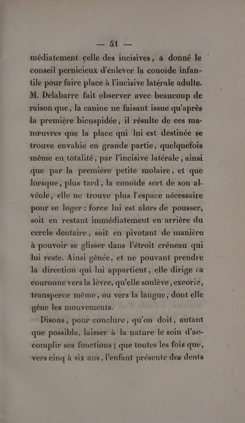 CE médiatement celle des incisives, à donné le conseil pernicieux d'enlever la conoïde infan- tile pour faire place à l’incisive latérale adulte. M. Delabarre fait observer avec beaucoup de raison que, la canine ne faisant issue qu'après la première bicuspidée , il résulte de ces ma- nœuvres que la place qui lui est destinée se trouve envahie en grande partie, quelquefois même en totalité, par l’incisive latérale , ainsi que par la première petite molaire, et que Jorsque , plus tard, la conoïde sort de son al- véole, elle ne trouve plus l’espace nécessaire pour se loger : force lui est alors de pousser, soit en restant immédiatement en arrière du cercle dentaire, soit en pivotant de manière à pouvoir se glisser dans l’étroit créneau qui lui reste. Ainsi pénée, et ne pouvant prendre la direction qui lui appartient, elle dirige ra couronne vers la lèvre, qu’elle soulève, excorie, transperce même , ou vers la langue, dont elle gêne les mouvements. Disons, pour eonelure, qu’on doit, autant que possible, laisser à la nature le soin d’ae- complir ses fonctions ; que toutes les fois que, vers cinq à six ans, l'enfant présente des dents