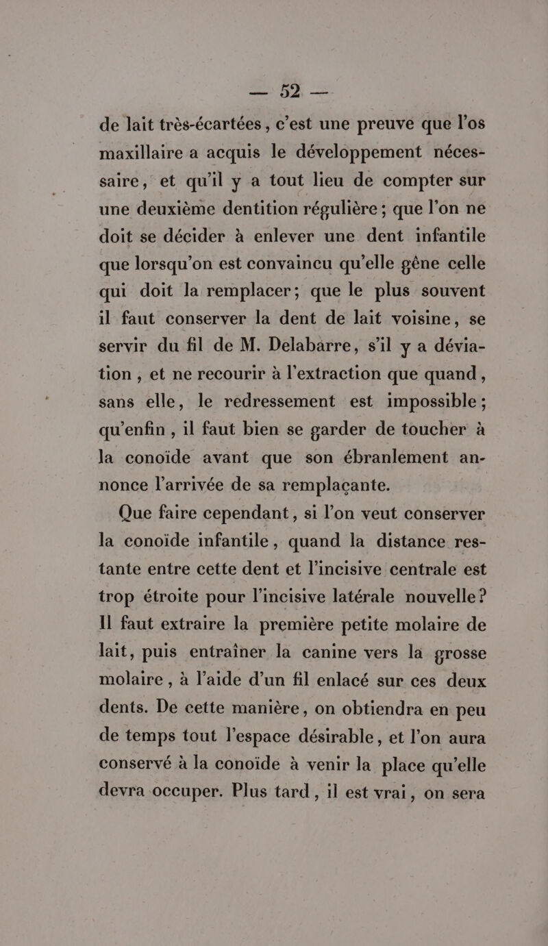 2. > de lait très-écartées , c’est une preuve que l'os maxillaire a acquis le développement néces- saire, et qu'il y a tout lieu de compter sur une deuxième dentition régulière ; que l'on ne doit se décider à enlever une dent infantile que lorsqu'on est convaincu qu'elle gêne celle qui doit la remplacer; que le plus souvent il faut conserver la dent de lait voisine, se servir du fil de M. Delabarre, s’il y a dévia- tion , et ne recourir à l'extraction que quand, sans elle, le redressement est impossible ; qu’enfin , il faut bien se garder de toucher à la conoïide avant que son ébranlement an- nonce l’arrivée de sa remplaçante. Que faire cependant, si l’on veut conserver la conoïde infantile, quand la distance res- tante entre cette dent et l’incisive centrale est trop étroite pour l'incisive latérale nouvelle? Il faut extraire la première petite molaire de lait, puis entraîner la canine vers la grosse molaire , à l’aide d’un fil enlacé sur ces deux dents. De cette manière, on obtiendra en peu de temps tout l’espace désirable, et l’on aura conservé à la conoïde à venir la place qu’elle devra occuper. Plus tard , il est vrai, on sera