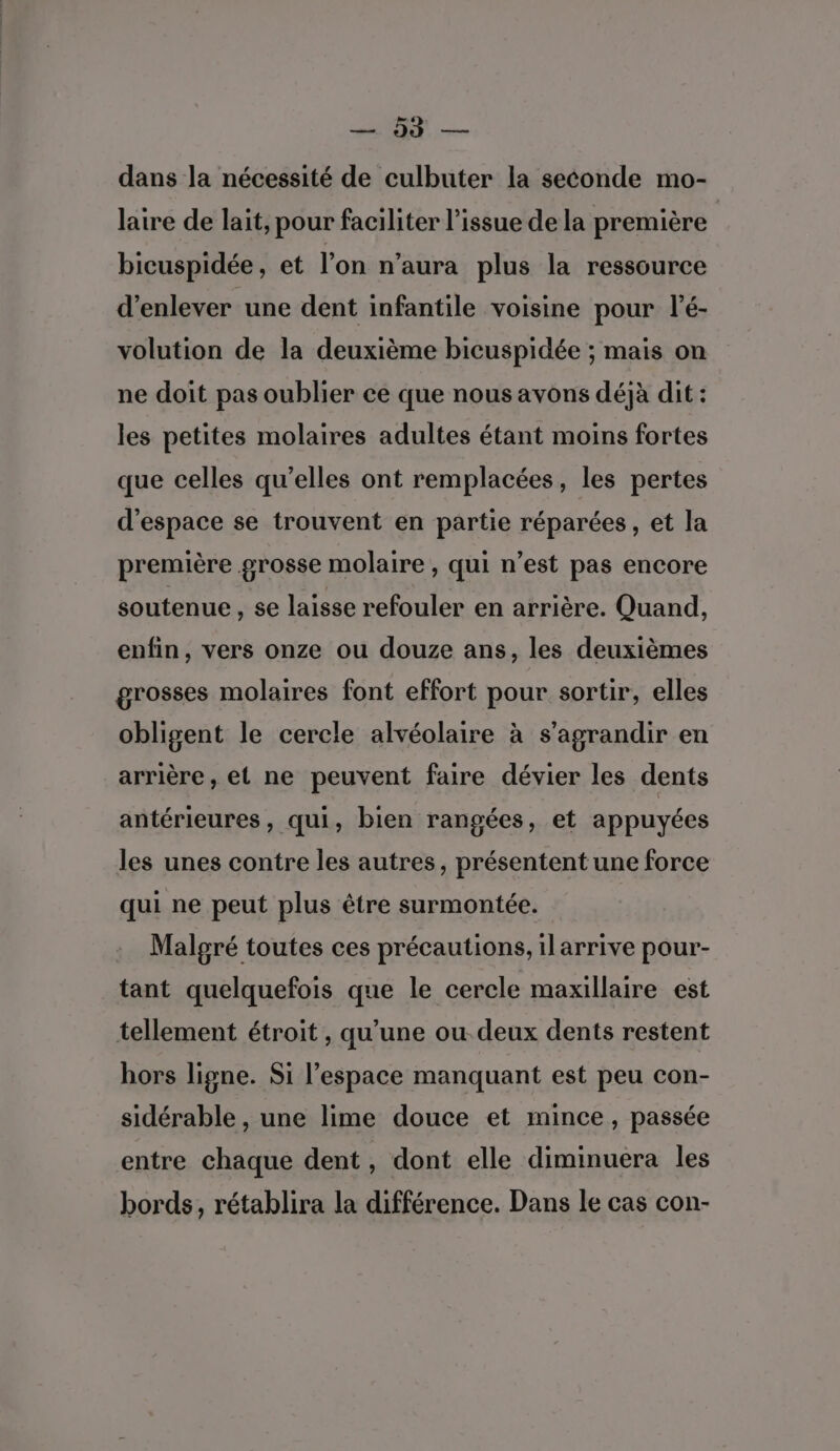 dans la nécessité de culbuter la seconde mo- laire de lait, pour faciliter l'issue de la première bicuspidée, et l’on n’aura plus la ressource d’enlever une dent infantile voisine pour l’é- volution de la deuxième bicuspidée ; mais on ne doit pas oublier ce que nous avons déjà dit : les petites molaires adultes étant moins fortes que celles qu’elles ont remplacées, les pertes d'espace se trouvent en partie réparées, et la première grosse molaire , qui n’est pas encore soutenue , se laisse refouler en arrière. Quand, enfin, vers onze ou douze ans, les deuxièmes grosses molaires font effort pour sortir, elles obligent le cercle alvéolaire à s’agrandir en arrière, et ne peuvent faire dévier les dents antérieures, qui, bien rangées, et appuyées les unes contre les autres, présentent une force qui ne peut plus être surmontée. Malgré toutes ces précautions, ilarrive pour- tant quelquefois que le cercle maxillaire est tellement étroit , qu’une ou. deux dents restent hors ligne. Si l’espace manquant est peu con- sidérable , une lime douce et mince, passée entre chaque dent, dont elle diminuera les bords, rétablira la différence. Dans le cas con-