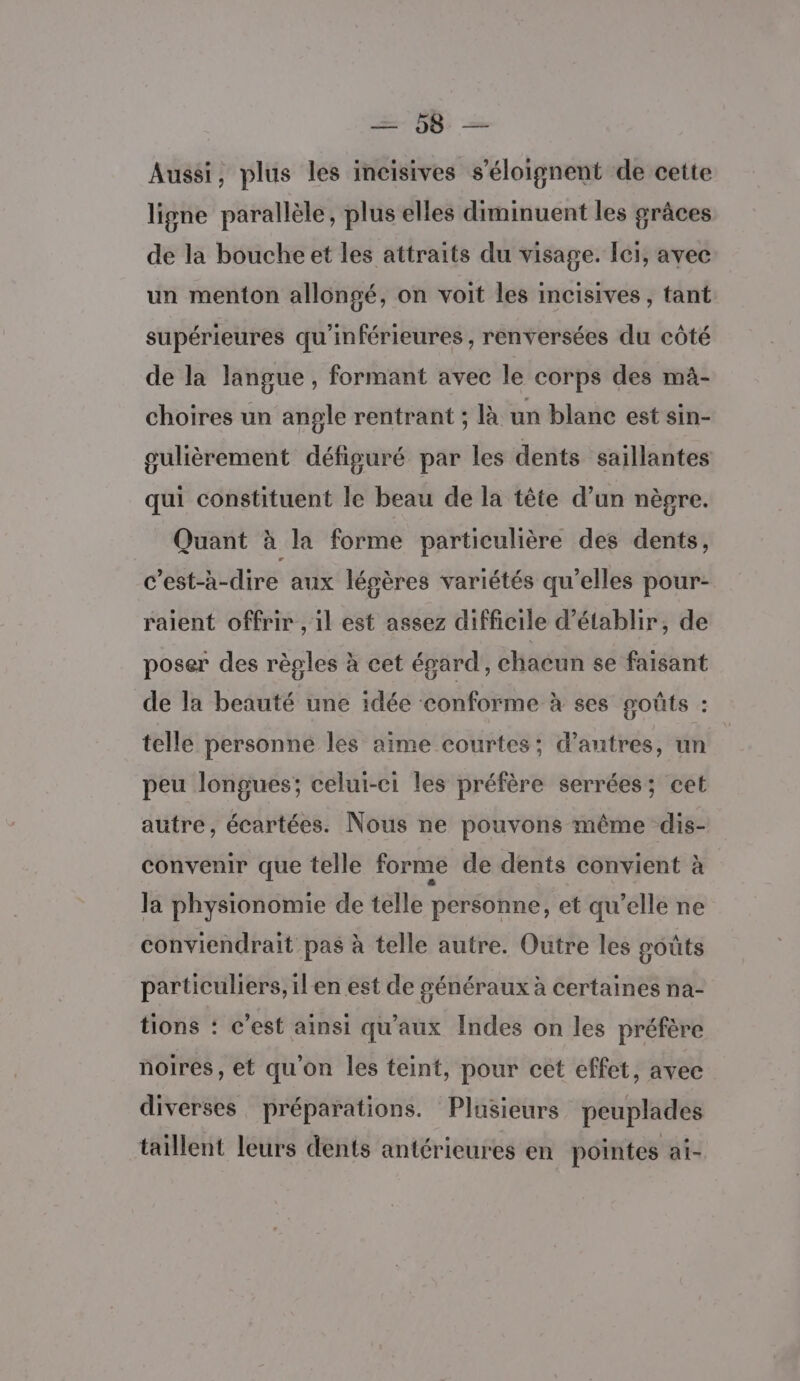 OS Aussi, plus les incisives s’éloignent de cette ligne parallèle, plus elles diminuent les grâces de la bouche et les attraits du visage. Ici, avec un menton allongé, on voit les incisives , tant supérieures qu'inférieures , renversées du côté de la langue , formant avec le corps des mà- choires un angle rentrant ; là un blanc est sin- gulièrement défiguré par les dents saillantes qui constituent le beau de la tête d’un nègre. Quant à la forme particulière des dents, c'est-à-dire aux légères variétés qu'elles pour- raient offrir , 1l est assez difficile d'établir, de poser des règles à cet égard, chacun se faisant de la beauté une idée conforme à ses soûts : telle personne les aime courtes; d’autres, un peu longues; celui-ci les préfère serrées; cet autre, écartées. Nous ne pouvons même dis- convenir que telle forme de dents convient à Ja physionomie de telle personne, et qu’elle ne conviendrait pas à telle autre. Outre les goûts particuliers, ilen est de généraux à certaines na- tions : c’est ainsi qu'aux Indes on les préfére noires, et qu'on les teint, pour cet effet, avec diverses préparations. Plusieurs peuplades taillent leurs dents antérieures en pointes al-