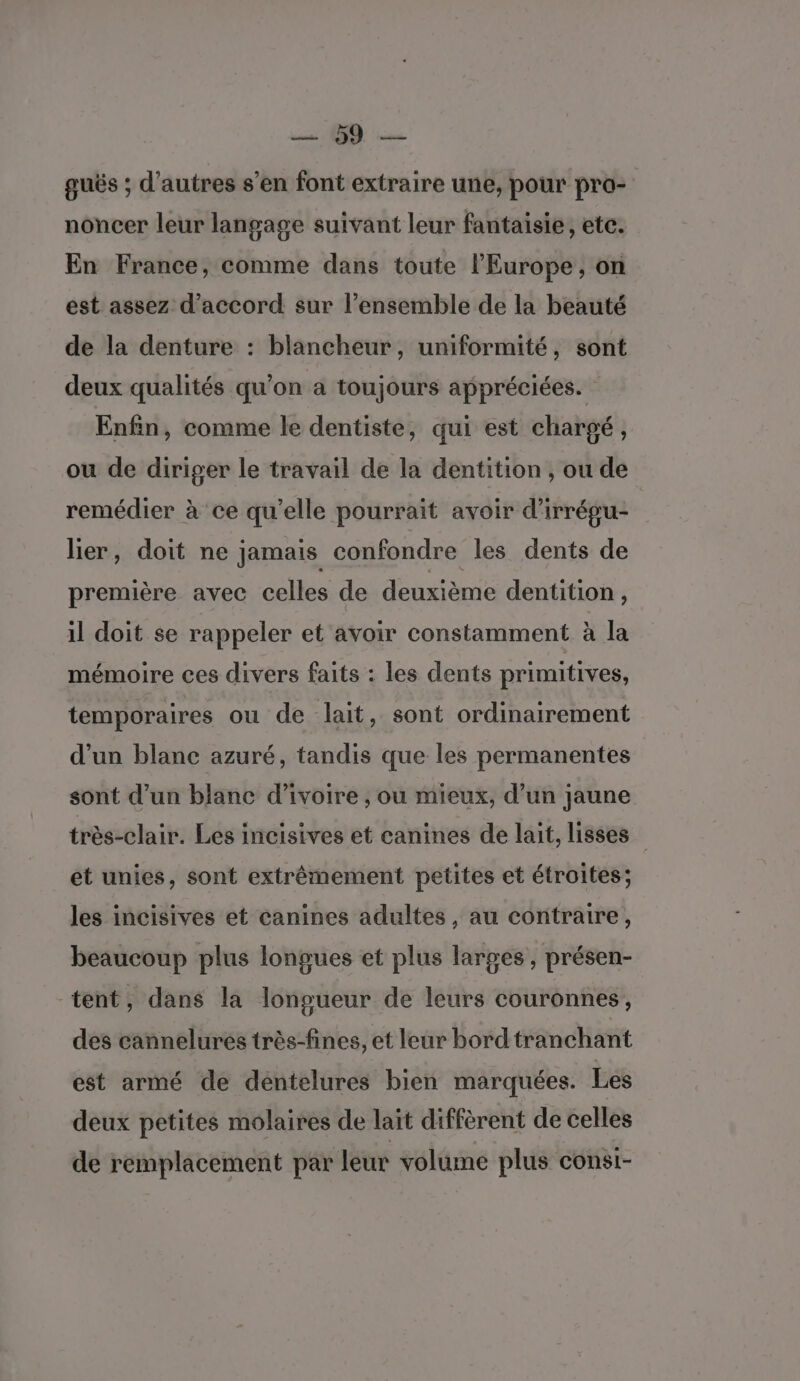 guës ; d’autres s’en font extraire une, pour pro- noncer leur langage suivant leur fantaisie, etc. En France, comme dans toute l'Europe , on est assez d'accord sur l’ensemble de la beauté de la denture : blancheur, uniformité, sont deux qualités qu'on à toujours appréciées. Enfin, comme le dentiste, qui est chargé, ou de diriger le travail de la dentition , ou de remédier à ce qu’elle pourrait avoir d'irrégu- lier, doit ne jamais confondre les dents de première avec celles de deuxième dentition , il doit se rappeler et avoir constamment à la mémoire ces divers faits : les dents primitives, temporaires ou de lait, sont ordinairement d’un blanc azuré, tandis que les permanentes sont d’un blanc d'ivoire , ou mieux, d’un jaune très-clair. Les incisives et canines de lait, lisses et unies, sont extrêmement petites et étroites; les incisives et canines adultes, au contraire, beaucoup plus longues et plus larges, présen- tent, dans la longueur de leurs couronnes, des cannelures très-fines, et leur bordtranchant est armé de dentelures bien marquées. Les deux petites molaires de lait diffèrent de celles de remplacement par leur volume plus consi-