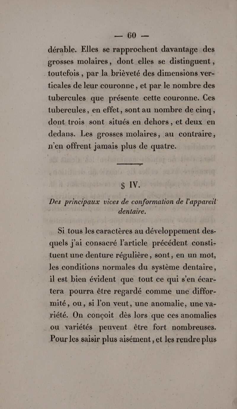 dérable. Elles se rapprochent davantage des grosses molaires, dont elles se distinguent, toutefois , par la brièveté des dimensions ver- ticales de leur couronne, et par le nombre des tubercules que présente cette couronne. Ces tubercules, en effet, sont au nombre de cinq, dont trois sont situés en dehors , et deux en dedans. Les grosses molaires, au contraire, n'en offrent jamais plus de quatre. S IV. Des principaux vices de conformation de l'appareil: | dentaire. S1 tous les caractères au développement des- quels j'ai consacré l’article précédent consti- tuent une denture régulière, sont, en un mot, les conditions normales du système dentaire, il est bien évident que tout ce qui s’en écar- tera pourra être regardé comme une diffor- mité, ou, si l’on veut, une anomalie, une va- riété. On conçoit dès lors que ces anomalies _ou variétés peuvent être fort nombreuses. Pour les saisir plus aisément, et les rendre plus