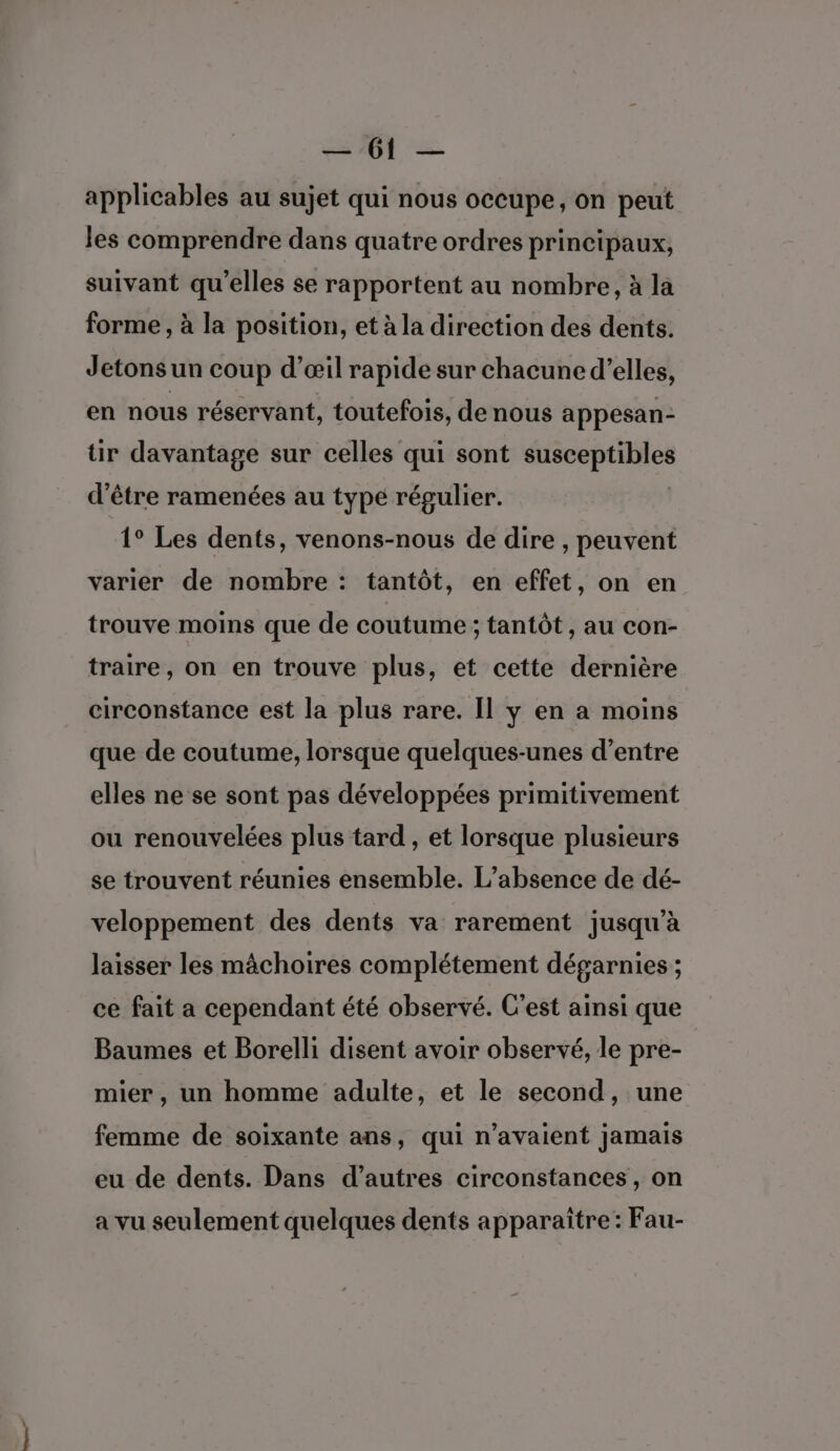 enr D, ES applicables au sujet qui nous occupe, on peut les comprendre dans quatre ordres principaux, suivant qu’elles se rapportent au nombre, à la forme , à la position, et à la direction des dents. Jetons un coup d'œil rapide sur chacune d’elles, en nous réservant, toutefois, de nous appesan- ir davantage sur celles qui sont re d’être ramenées au typé régulier. 1° Les dents, venons-nous de dire , peuvent varier de nombre : tantôt, en effet, on en trouve moins que de coutume ; tantôt , au con- traire, on en trouve plus, et cette dernière circonstance est la plus rare. Il y en a moins que de coutume, lorsque quelques-unes d’entre elles ne se sont pas développées primitivement ou renouvelées plus tard , et lorsque plusieurs se trouvent réunies ensemble. L'absence de dé- veloppement des dents va rarement jusqu’à laisser les mâchoires complétement dégarnies ; ce fait a cependant été observé. C'est ainsi que Baumes et Borelli disent avoir observé, le pre- mier , un homme adulte, et le second, une femme de soixante ans, qui n'avaient jamais eu de dents. Dans d’autres circonstances, on a vu seulement quelques dents apparaître: Fau-