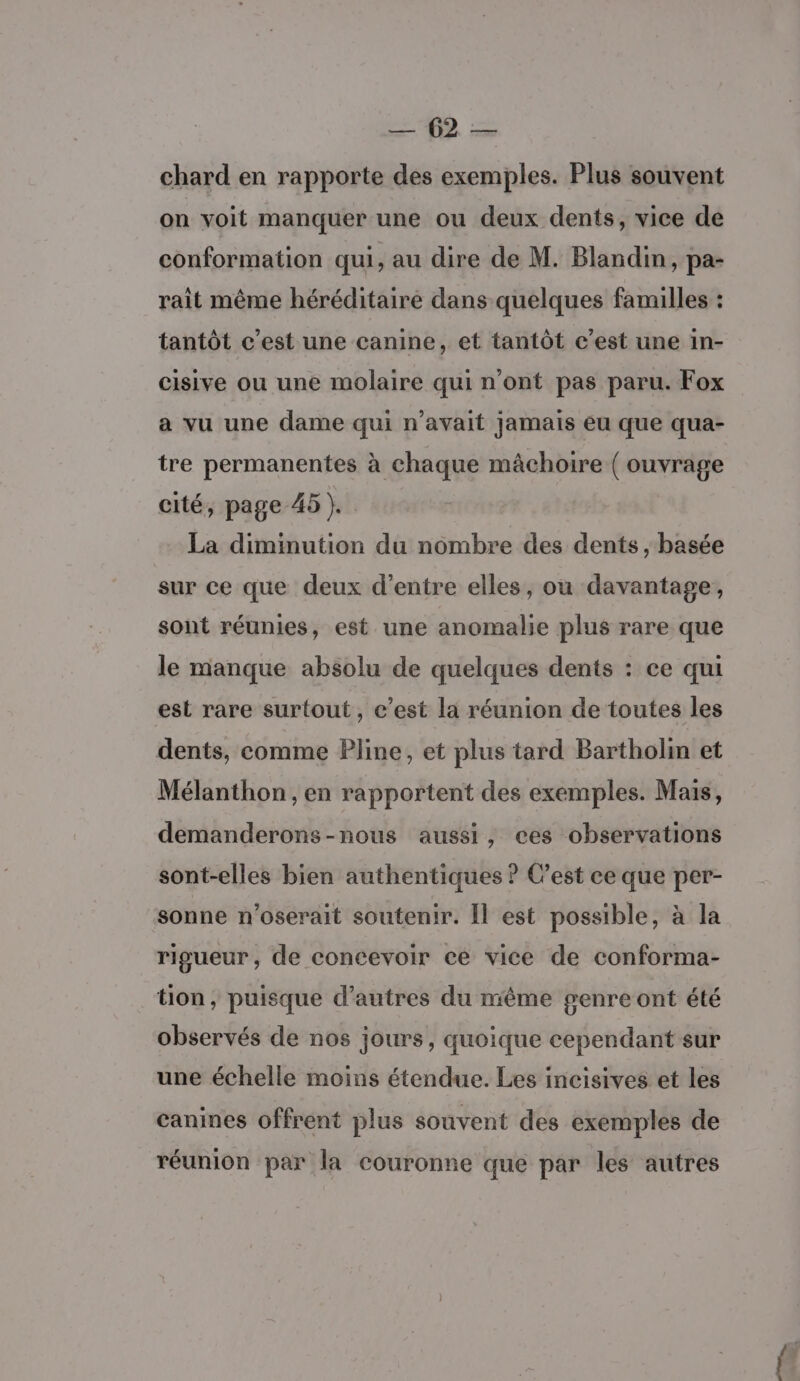 ufr chard en rapporte des exemples. Plus souvent on voit manquer une ou deux dents, vice de conformation qui, au dire de M. Blandin, pa- rait même héréditaire dans quelques familles : tantôt c’est une canine, et tantôt c’est une in- cisive ou une molaire qui n'ont pas paru. Fox a vu une dame qui n'avait jamais eu que qua- tre permanentes à chaque mâchoire ( ouvrage cité, page 45 }. La diminution du nombre des dents , basée sur ce que deux d’entre elles, ou davantage, sont réunies, est une anomalie plus rare que le manque absolu de quelques dents : ce qui est rare surtout, c’est la réunion de toutes les dents, comme Pline, et plus tard Bartholin et Mélanthon , en rapportent des exemples. Mais, demanderons-nous aussi, ces observations sont-elles bien authentiques ? Cest ce que per- sonne n'oserait soutenir. Il est possible, à la rigueur, de concevoir ce vice de conforma- tion, puisque d’autres du même genre ont été observés de nos jours, quoique cependant sur une échelle moins étendue. Les incisives et les canines offrent plus souvent des exemples de réunion par la couronne que par les autres