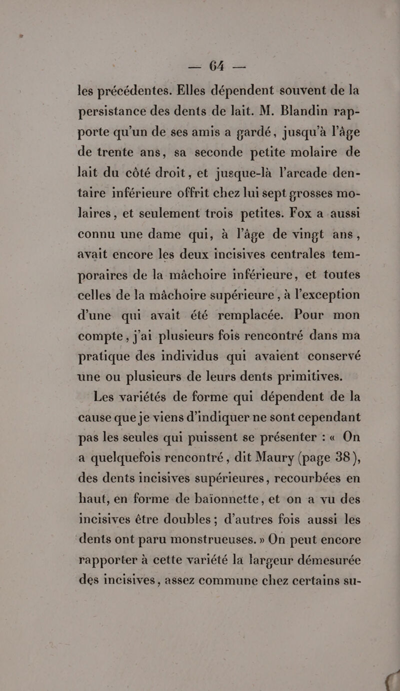 A6 les précédentes. Elles dépendent souvent de la persistance des dents de lait. M. Blandin rap- porte qu’un de ses amis a gardé, jusqu’à l’âge de trente ans, sa seconde petite molaire de lait du côté droit, et jusque-là l’arcade den- taire inférieure offrit chez lui sept grosses mo- laires, et seulement trois petites. Fox a aussi connu une dame qui, à l’âge de vingt ans, avait encore les deux incisives centrales tem- poraires de la mâchoire imférieure, et toutes celles de la mâchoire supérieure , à l'exception d’une qui avait été remplacée. Pour mon compte, j'ai plusieurs fois rencontré dans ma pratique des individus qui avaient conservé une ou plusieurs de leurs dents primitives. Les variétés de forme qui dépendent de la cause que je viens d'indiquer ne sont cependant pas les seules qui puissent se présenter : « On a quelquefois rencontré, dit Maury (page 38 ), des dents incisives supérieures, recourbées en haut, en forme de baïonnette, et on a vu des incisives être doubles ; d’autres fois aussi les dents ont paru monstrueuses. » On peut encore rapporter à cette variété la largeur démesurée des incisives, assez commune chez certains su-