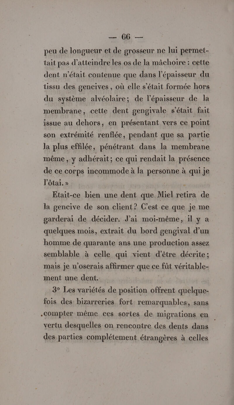 re peu de longueur et de grosseur ne lui permet- tait pas d’atteindre les os de la mâchoire : cette dent n’était contenue que dans l'épaisseur du tissu des gencives, où elle s'était formée hors du système alvéolaire; de l'épaisseur de la membrane, cette dent gengivale s'était fait issue au dehors, en présentant vers ce point son extrémité renflée, pendant que sa partie la plus effilée, pénétrant dans la membrane même , y adhérait; ce qui rendait la présence de ce corps incommode à la personne à qui je l’ôtai. » | Etait-ce bien une dent que Miel retira de la gencive de son client? C’est ce que je me garderai de décider: J’ai moi-même, 1l y a quelques mois, extrait du bord gengival d’un homme de quarante ans une production assez semblable à celle qui vient d’être décrite : mais je n’oserais affirmer que ce füt véritable- ment une dent. | 3° Les variétés de position offrent quelque- fois des: bizarreries. fort remarquables, sans Compter même ces sortes de migrations en vertu desquelles on rencontre des dents dans des parties complétement étrangères à celles