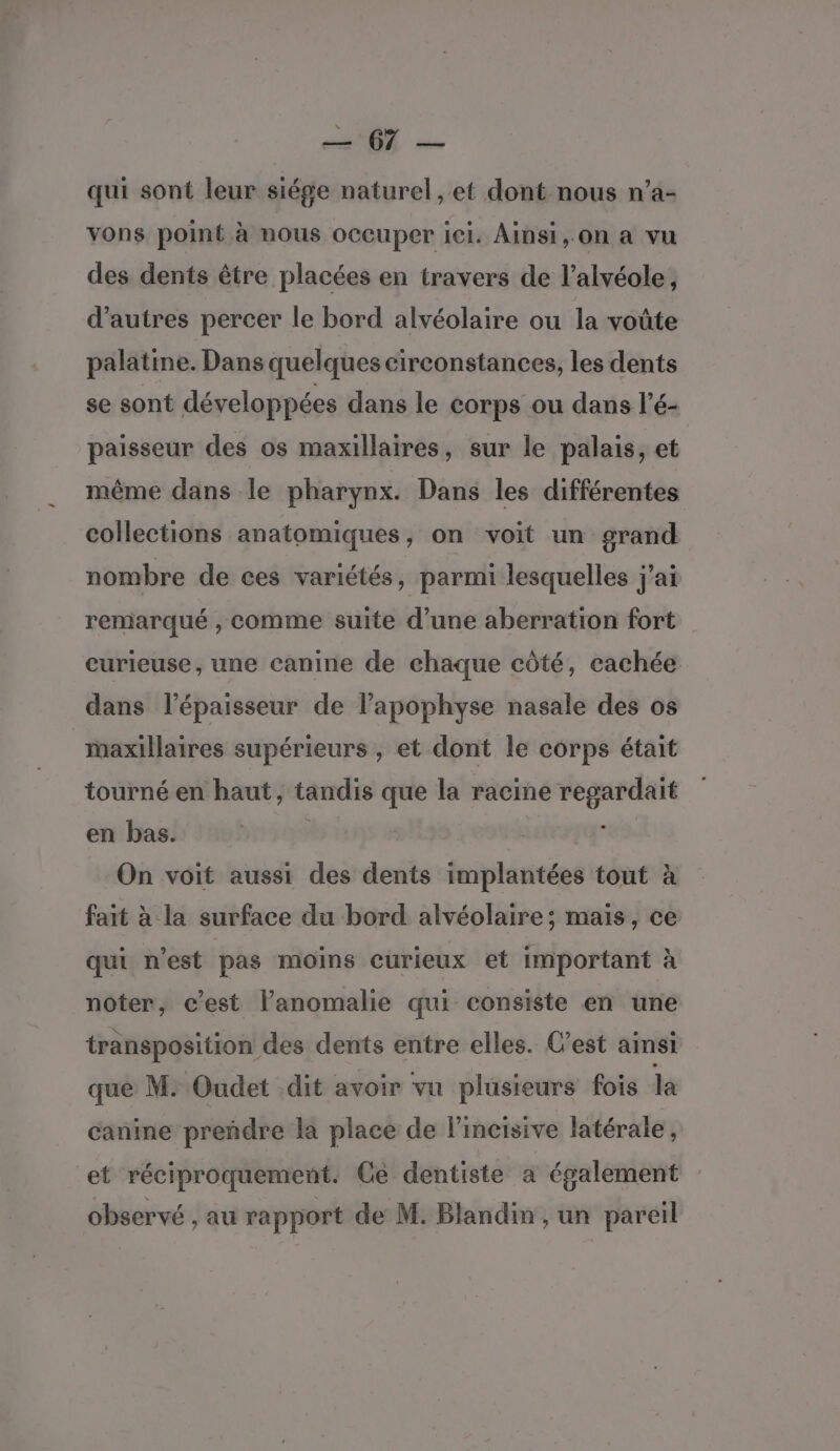 05 — qui sont leur siége naturel, et dont nous n’a- vons point à nous occuper ici. Ainsi, on a vu des dents être placées en travers de l’alvéole, d’autres percer le bord alvéolaire ou la voûte palatine. Dans quelques circonstances, les dents se sont développées dans le corps ou dans l’é- paisseur des os maxillaires, sur le palais, et même dans le pharynx. Dans les différentes collections anatomiques, on voit un grand nombre de ces variétés, parmi lesquelles j'ai remarqué , comme suite d’une aberration fort curieuse, une canine de chaque côté, cachée dans l'épaisseur de l’apophyse nasale des os maxillaires supérieurs , et dont le corps était tourné en haut, tandis que la racine regardait en bas. | On voit aussi des dents implantées tout à fait à la surface du bord alvéolaire; mais, ce qui n'est pas moins curieux et important à noter, c’est lanomalie qui consiste en une transposition des dents entre elles. C’est ainsi que M: Oudet dit avoir vu plusieurs fois la canine prendre la place de l’incisive latérale, et réciproquement. Ce dentiste a également observé , au rapport de M. Blandin , un pareil