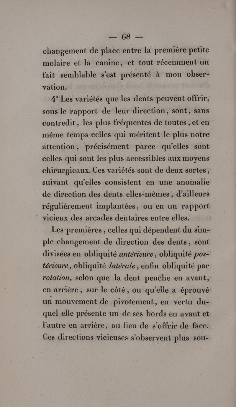 M ORD changement de place entre la première petite molaire et la canine, et tout récemment un fait semblable s’est présenté à mon obser- vation. 4° Les variétés que les dents peuvent offrir, sous le rapport de leur direction, sont, sans contredit, les plus fréquentes de toutes , et en même temps celles qui méritent le plus notre attention, précisément parce qu'elles sont celles qui sont les plus accessibles aux moyens chirurgicaux. Ces variétés sont de deux sortes, suivant qu’elles consistent en une anomalie de direction des dents elles-mêmes, d’ailleurs régulièrement implantées, ou en un rapport ‘ vicieux des arcades dentaires entre elles. Les-premières , celles qui dépendent du sim- ple changement de direction des dents, sont divisées en obliquité antérieure, obliquité pos- térieure, obliquité latérale, enfin obliquité par rotation, selon que la dent penche en avant, en arrière , sur le côté, ou qu’elle a éprouvé un mouvement de pivotement, en vertu du- quel elle présente un de ses bords en avant et l’autre en arrière, au lieu de s'offrir de face. Ces directions vicieuses s’observent plus sou-