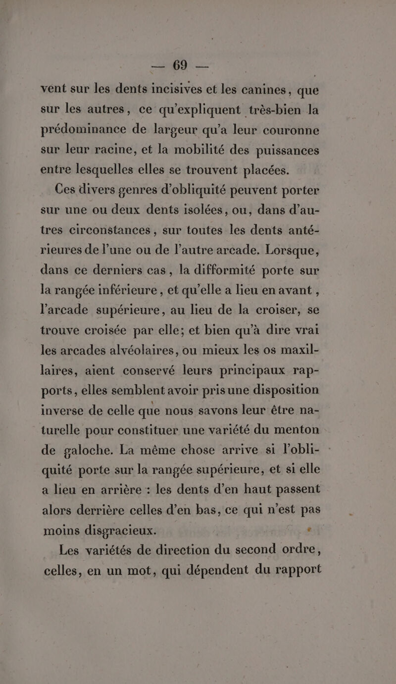 De. (Ue vent sur les dents incisives et les canines, que sur les autres, ce qu’expliquent très-bien la prédominance de largeur qu’a leur couronne sur leur racine, et la mobilité des puissances entre lesquelles elles se trouvent placées. Ces divers genres d’obliquité peuvent porter sur une ou deux dents isolées, ou, dans d’au- tres circonstances , sur toutes les dents anté- rieures de l’une ou de l’autre arcade. Lorsque, dans ce derniers cas, la difformité porte sur la rangée inférieure , et qu’elle à lieu en avant, l’arcade supérieure, au lieu de la croiser, se trouve croisée par elle; et bien qu’à dire vrai les arcades alvéolaires, ou mieux les os maxil- laires, aient conservé leurs principaux rap- ports, elles semblent avoir prisune disposition inverse de celle que nous savons leur être na- turelle pour constituer une variété du menton de galoche. La même chose arrive si l’obli- quité porte sur la rangée supérieure, et si elle a lieu en arrière : les dents d’en haut passent alors derrière celles d’en bas, ce qui n'est pas moins disgracieux. ° Les variétés de direction du second ordre, celles, en un mot, qui dépendent du rapport