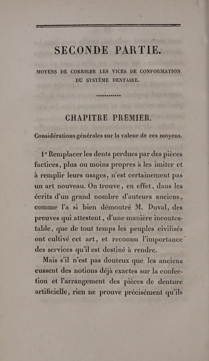 oo ; SECONDE PARTIE. MOYENS DE CORRIGER LES VICES DE CONFORMATION DU SYSTÈME DENTAIRE. LASILVLLLASS SV CHAPITRE PREMIER. Considérations générales sur la valeur de ces moyens. 1° Remplacer les dents perdues par des pièces factices, plus ou moins propres à les imiter et à remplir leurs usages, n’est certainement pas un art nouveau. On trouve, en effet, dans les écrits d’un grand nombre d'auteurs anciens, comme l’a si bien démontré M. Duval, des preuves qui attestent , d’une-manière incontes- table, que de tout temps les peuples civilisés ont cultivé cet art, et reconnu l’importance des services qu’il est destiné à rendre. Mais s'11 n’est pas douteux que les anciens eussent des notions déjà exactes sur la confec- tion et l’arrangement des pièces de denture artificielle, rien ne prouve précisément qu'ils