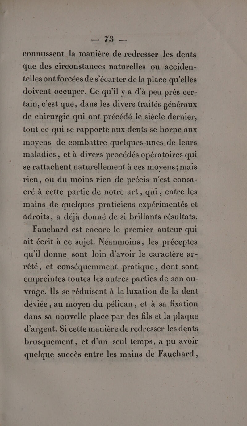 connussent la manière de redresser les dents que des circonstances naturelles ou acciden- telles ont forcées de s’écarter de la place qu’elles doivent occuper. Ce qu’il y a d'à peu près cer- tain, c'est que, dans les divers traités généraux de chirurgie qui ont précédé le siècle dernier, tout ce qui se rapporte aux dents se borne aux moyens de combattre quelques-unes de leurs maladies , et à divers procédés opératoires qui se rattachent naturellement à ces moyens; mais rien, ou du moins rien de précis n’est consa- cré à cette partie de notre art, qui, entre les mains de quelques praticiens expérimentés et adroits, a déjà donné de si brillants résultats. Fauchard est encore le premier auteur qui ait écrit à ce sujet. Néanmoins, les préceptes qu'il donne sont loin d’avoir le caractère ar- rêté, et conséquemment pratique, dont sont empreintes toutes les autres parties de son ou- vrage. Ils se réduisent à la luxation de la dent déviée , au moyen du pélican, et à sa fixation dans sa nouvelle place par des fils et la plaque d’argent. Si cette manière de redresser les dents brusquement, et d’un seul temps, a pu avoir quelque succès entre les mains de Fauchard,