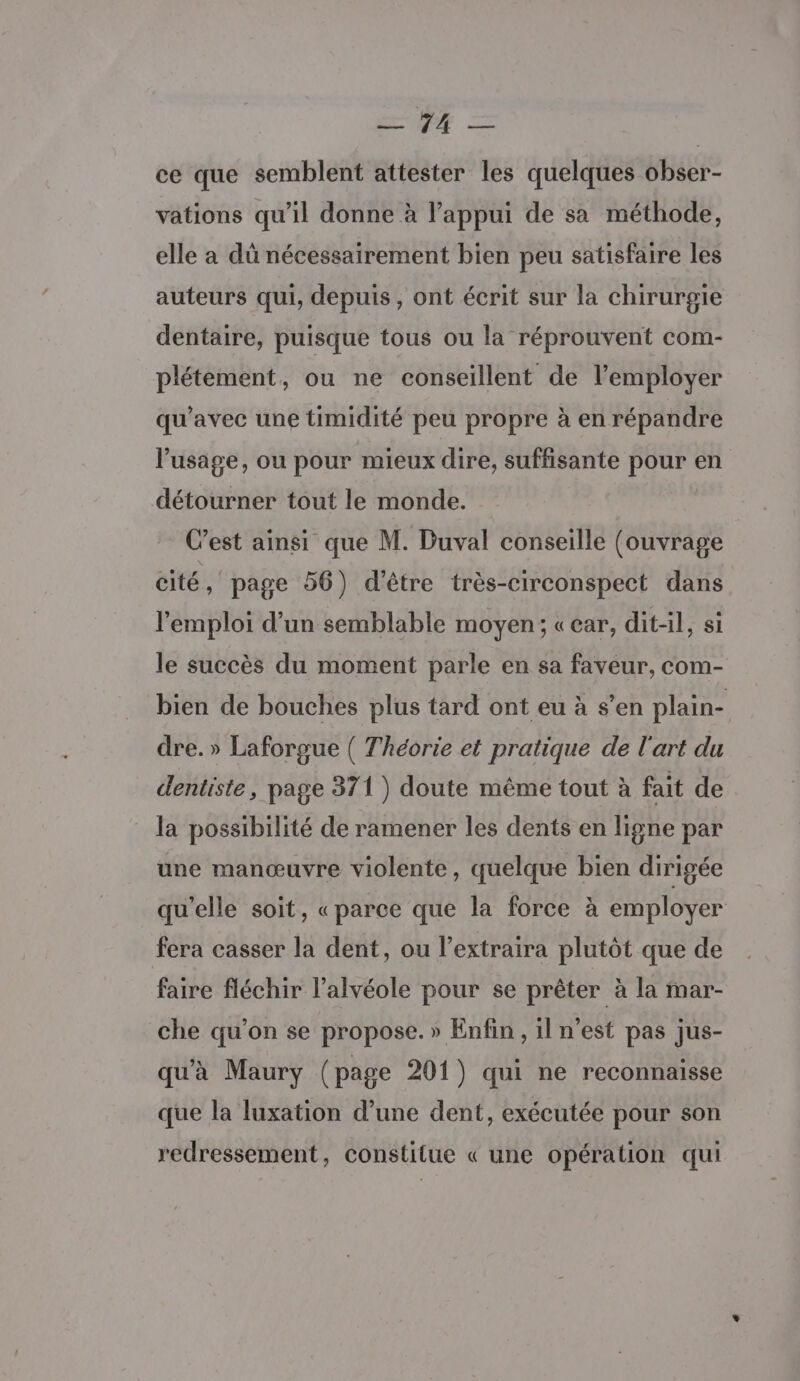 EE, ce que semblent attester les quelques obser- vations qu’il donne à l’appui de sa méthode, elle a dû nécessairement bien peu satisfaire les auteurs qui, depuis, ont écrit sur la chirurgie dentaire, puisque tous ou la réprouvent com- plétement, ou ne conseillent de l’employer qu'avec une timidité peu propre à en répandre l'usage, ou pour mieux dire, suffisante pour en détourner tout le monde. C’est ainsi que M. Duval conseille (ouvrage cité, page 56) d'être très-circonspect dans l'emploi d’un semblable moyen; «ear, dit-il, si le succès du moment parle en sa faveur, com- bien de bouches plus tard ont eu à s’en plain- dre. » Laforgue ( Théorie et pratique de l'art du dentiste, page 371 ) doute même tout à fait de la possibilité de ramener les dents en ligne par une manœuvre violente, quelque bien dirigée qu'elle soit, «parce que la force à employer fera casser la dent, ou l’extraira plutôt que de faire fléchir l’alvéole pour se prêter à la mar- che qu’on se propose. » Enfin , il n’est pas jus- qu'à Maury (page 201) qui ne reconnaisse que la luxation d’une dent, exécutée pour son redressement, constitue « une opération qui