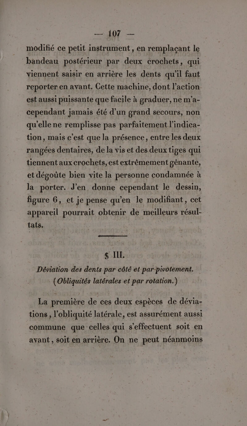 modifié ce petit instrument , en remplaçant le bandeau postérieur par deux crochets , qui viennent saisir en arrière les dents qu'il faut reporter en avant. Cette machine, dont l’action est aussi puissante que facile à graduer, ne m'’a- cependant jamais été d’un grand secours, non qu'elle ne remplisse pas parfaitement l’indica- tion, mais c’est que la présence, entre les deux rangées dentaires, de la vis et des deux tiges qui tiennent aux crochets, est extrêmement gênante, et dégoüte bien vite la personne condamnée à la porter. J’en donne cependant le dessin, figure 6, et je pense qu'en le modifiant, cet appareil pourrait obtenir de meilleurs résul- tas, A5 $ IL. Déviation des dents par côté et par-pivotement. (Obliquités latérales et par rotation.) La première de ces deux espèces de dévia- tions, l’obliquité latérale, est assurément aussi commune que celles qui s'effectuent soit en avant , soit en arrière. On ne peut néanmoms
