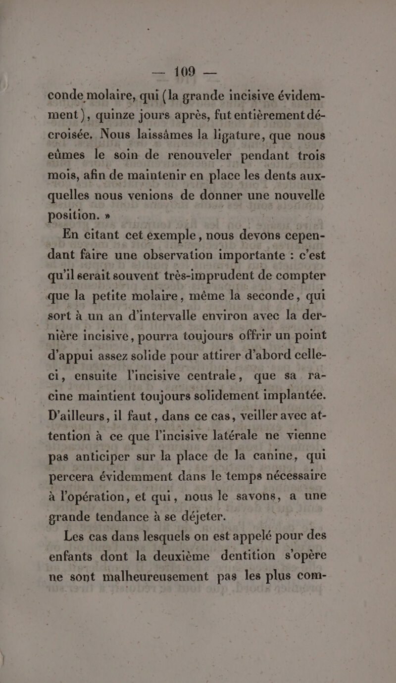 conde molaire, qui (la grande incisive évidem- ment ), quinze jours après, fut entièrement dé- croisée, Nous laissämes la ligature, que nous eùmes le soin de renouveler pendant trois mOIs, afin de maintenir en place les dents aux- quelles nous venions de donner une > nouvelle position. » En citant cet exemple, nous devons cepen- dant faire une observation importante : c’est qu'il serait souvent très-imprudent de compter que la petite molaire, même la seconde, qui sort à un an d'intervalle environ avec la der- nière incisive, pourra toujours offrir un point d'appui assez solide pour attirer d’ abord celle- ci, ensuite l’incisive centrale, que sa ra- cine maintient toujours solidement implantée. D'ailleurs, il faut , dans ce cas, veiller avec at- tention à ce que l'incisive latérale ne vienne pas anticiper sur la place de la canine, qui percera évidemment dans le temps nécessaire à l'opération, et qui, nous le savons, a une grande tendance à se déjeter. Les cas dans lesquels on est appelé pour des enfants dont la deuxième dentition s'opère ne sont malheureusement pas les plus com-