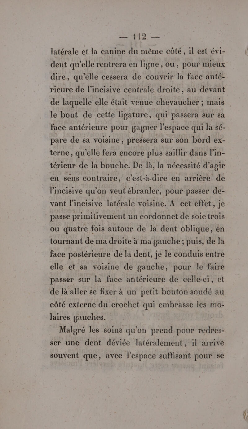latérale et la canine du même côté, 1l est évi- dent qu’elle rentrera en ligne, ou, pour mieux dire, qu’elle cessera de couvrir la face anté- rieure de l’incisive centrale droite, au devant de laquelle elle était venue chevaucher ; mais le bout de cette ligature, qui passera sur sa face antérieure pour gagner l’espace qui la sé- pare de sa voisine, pressera sur son bord ex- terne, qu'elle fera encore plus saillir dans l’in- térieur de la bouche. De là, la nécessité d’agir en sens contraire, c’est-à-dire en arrière de lV'incisive qu’on veut ébranler, pour passer de- vant l’incisive latérale voisine. À cet effet, je passe primitivement un cordonnet de soie trois ou quatre fois autour de la dent oblique, en tournant de ma droite à ma gauche ; puis, de la face postérieure de la dent, je le conduis entre elle et sa voisine de gauche, pour le faire passer sur la face antérieure de celle-ci, et de là aller se fixer à un petit bouton soudé au côté externe du crochet qui embrasse les mo- laires gauches. Malgré les soins qu’on prend pour redres- ser une dent déviée latéralement, il arrive souvent que, avec l’espace suffisant pour se