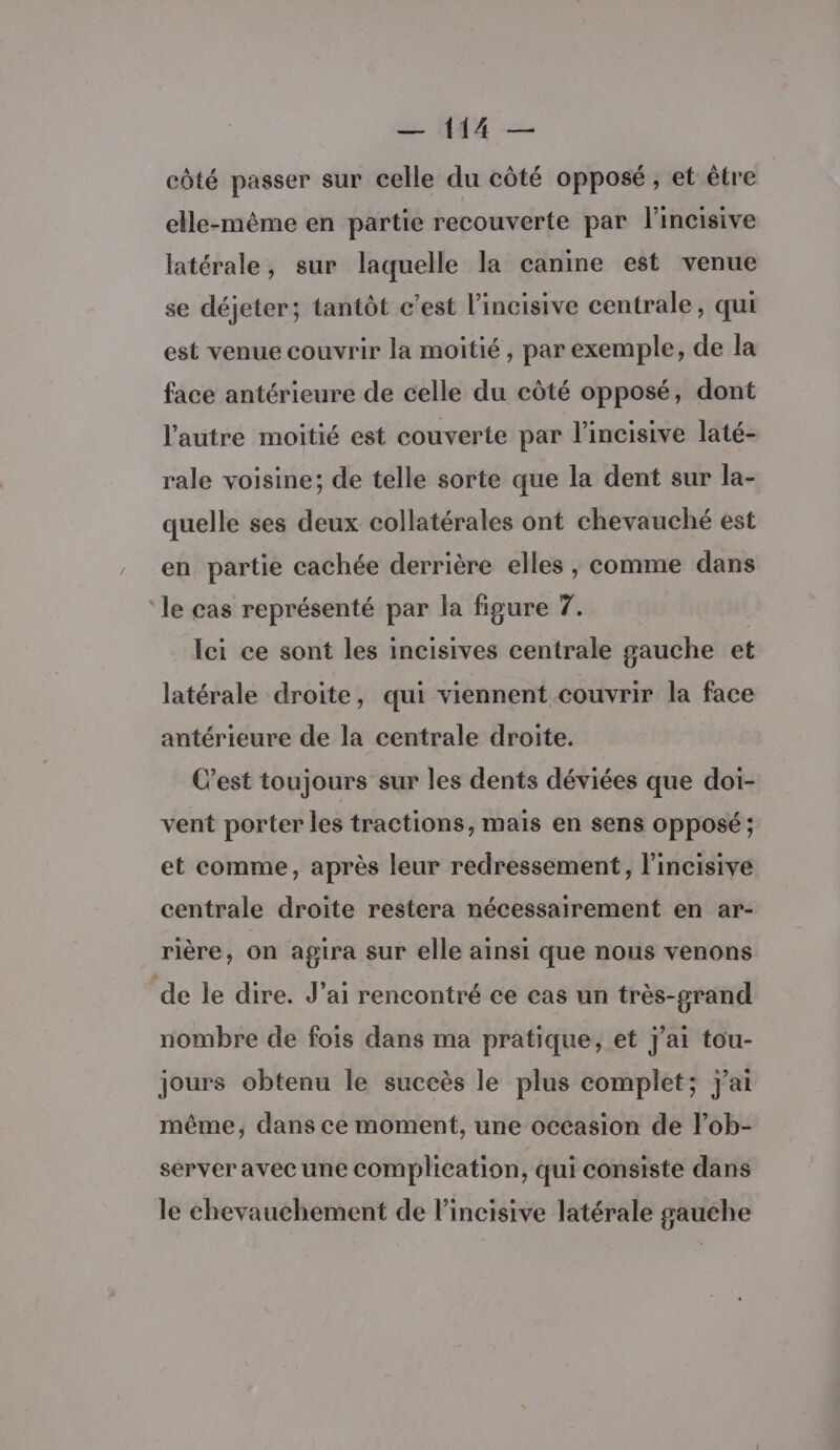 * côté passer sur celle du côté opposé, et être elle-même en partie recouverte par lincisive latérale, sur laquelle la canine est venue se déjeter; tantôt c’est l’incisive centrale, qui est venue couvrir la moitié, par exemple, de la face antérieure de celle du côté opposé, dont l'autre moitié est couverte par l’incisive laté- rale voisine; de telle sorte que la dent sur la- quelle ses deux collatérales ont chevauché est en partie cachée derrière elles, comme dans le cas représenté par la figure 7. lei ce sont les incisives centrale gauche et latérale droite, qui viennent couvrir la face antérieure de la centrale droite. C’est toujours sur les dents déviées que doi- vent porter les tractions, mais en sens OPposé ; et comme, après leur redressement, lincisive centrale droite restera nécessairement en ar- rière, on agira sur elle ainsi que nous venons nombre de fois dans ma pratique, et J'ai tou- jours obtenu le succès le plus complet; j'ai même, dans ce moment, une occasion de lob- server avec une complication, qui consiste dans le chevauchement de l’incisive latérale gauche