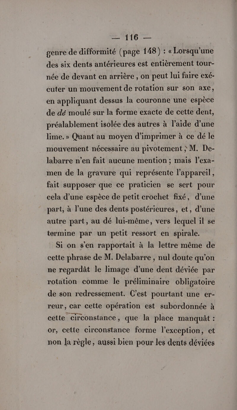 genre de difformité (page 148) : « Lorsqu'une des six dents antérieures est entièrement tour- née de devant en arrière , on peut lui faire exé- cuter un mouvement de rotation sur son axe, en appliquant dessus la couronne une espèce de dé moulé sur la forme exacte de cette dent, préalablement isolée des autres à l’aide d’une lime. » Quant au moyen d'imprimer à ce dé le mouvement nécessaire au pivotement ; M. De- labarre n’en fait aucune mention ; mais l’exa- men de la gravure qui représente l'appareil, fait supposer que ce praticien se sert pour cela d’une espèce de petit crochet fixé, d’une part, à l’une des dents postérieures, et, d’une autre part, au dé lui-même, vers lequel il se termine par un petit ressort en spirale. Si on s'en rapportait à la lettre même de cette phrase de M. Delabarre , nul doute qu’on ne regardât le limage d’une dent déviée par rotation comme le préliminaire obligatoire de son redressement. C’est pourtant une er- reur, Car cette opération est subordonnée à cette circonstance, que la place manquât : or, cette circonstance forme l'exception, et non Ja règle, aussi bien pour les dents déviées