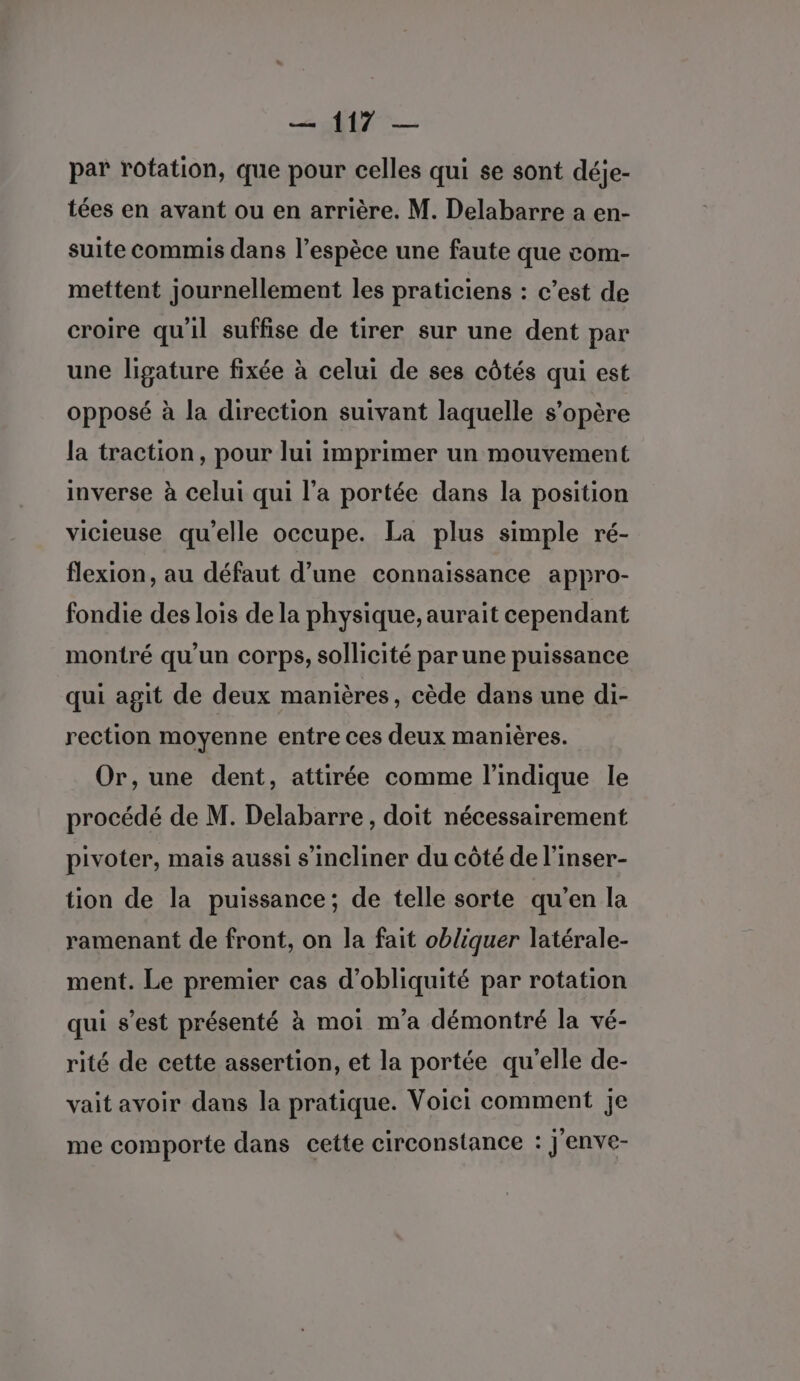 par rotation, que pour celles qui se sont déje- tées en avant ou en arrière. M. Delabarre a en- suite commis dans l’espèce une faute que com- mettent journellement les praticiens : c’est de croire qu'il suffise de tirer sur une dent par une ligature fixée à celui de ses côtés qui est opposé à la direction suivant laquelle s'opère la traction, pour lui imprimer un mouvement inverse à celui qui l’a portée dans la position vicieuse qu’elle occupe. La plus simple ré- flexion, au défaut d’une connaissance appro- fondie des lois de la physique, aurait cependant montré qu'un corps, sollicité par une puissance qui agit de deux manières, cède dans une di- rection moyenne entre ces deux manières. Or, une dent, attirée comme l'indique le procédé de M. Delabarre , doit nécessairement pivoter, mais aussi s’incliner du côté de l’inser- tion de la puissance; de telle sorte qu’en la ramenant de front, on la fait obliquer latérale- ment. Le premier cas d’obliquité par rotation qui s’est présenté à moi m'a démontré la vé- rité de cette assertion, et la portée qu'elle de- vait avoir dans la pratique. Voici comment je me comporte dans cette circonstance : j'enve-