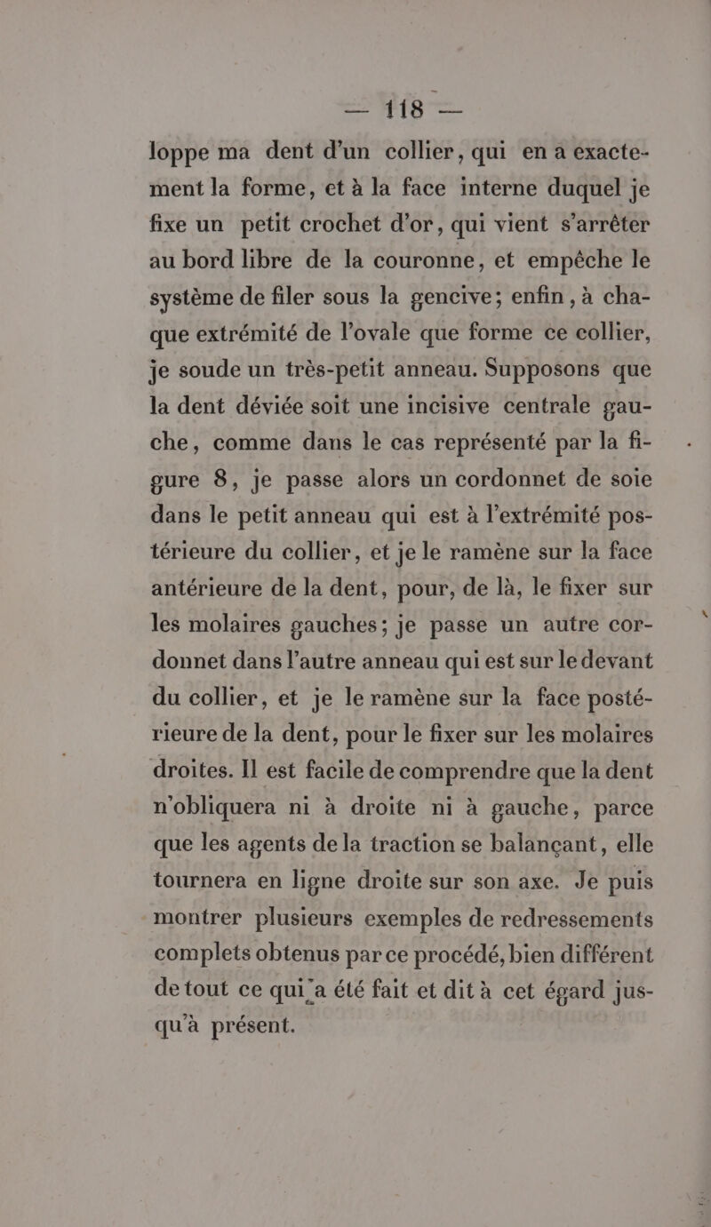 Ce — loppe ma dent d'un collier, qui en a exacte- ment la forme, et à la face interne duquel je fixe un petit crochet d’or, qui vient s'arrêter au bord libre de la couronne, et empéche le système de filer sous la gencive; enfin, à cha- que extrémité de l’ovale que forme ce collier, je soude un très-petit anneau. Supposons que la dent déviée soit une incisive centrale gau- che, comme dans le cas représenté par la fi- gure 8, je passe alors un cordonnet de soie dans le petit anneau qui est à l'extrémité pos- térieure du collier, et je le ramène sur la face antérieure de la dent, pour, de là, le fixer sur les molaires gauches; je passe un autre cor- donnet dans l’autre anneau qui est sur le devant du collier, et je le ramène sur la face posté- rieure de la dent, pour le fixer sur les molaires droites. Il est facile de comprendre que la dent n'obliquera ni à droite ni à gauche, parce que les agents de la traction se balançant, elle tournera en ligne droite sur son axe. Je puis montrer plusieurs exemples de redressements complets obtenus par ce procédé, bien différent de tout ce quia été fait et dit à cet égard jus- qu'à présent.