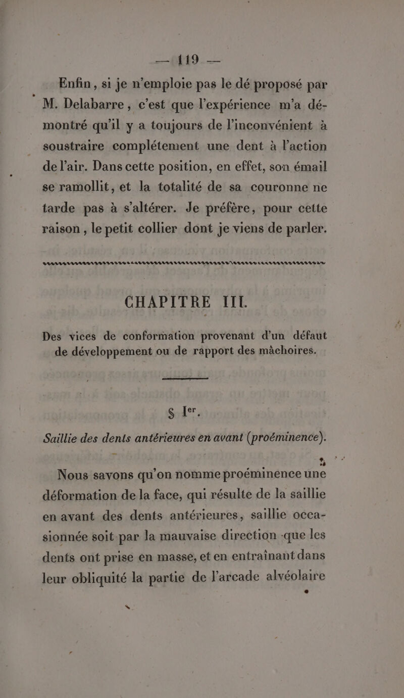 —{419. — Enfin , s1 je n'emploie pas le dé proposé par M. Delabarre, c’est que l'expérience m'a dé- montré qu'il y a toujours de l’inconvénient à soustraire complétement une dent à l’action de l'air. Dans cette position, en effet, son émail se ramollit, et la totalité de sa couronne ne tarde pas à s’altérer. Je préfère, pour cette raison , le petit collier dont je viens de parler. ASS IAA LIV ES LAVUVLULALUIA VAS LAS VILLA LV VALLE LAAVESULLULALAV LS CHAPITRE IIL Des vices de conformation provenant d’un défaut de développement ou de rapport des màchoires. (S [er, Saillie des dents antérieures en avant (proëminence). ® Nous savons qu’on nomme proéminence une déformation de la face, qui résulte de la saillie en avant des dents antérieures, saillie occa- sionnée soit-par la mauvaise direction -que les dents ont prise en masse, et en entrainant dans leur obliquité la partie de l'arcade alvéolaire \