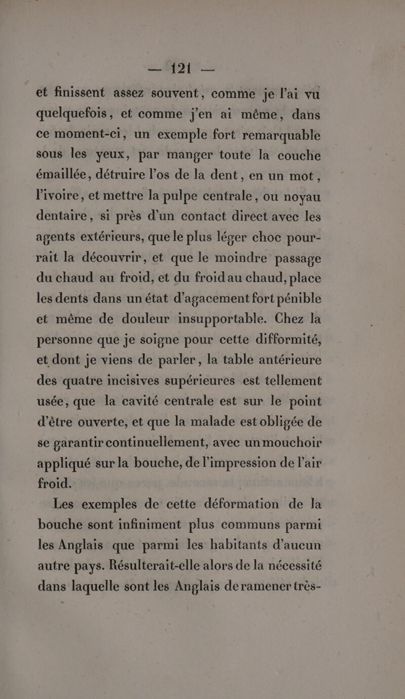 et finissent assez souvent, comme je l'ai vu quelquefois, et comme j'en ai même, dans ce moment-ci, un exemple fort remarquable sous les yeux, par manger toute la couche émaillée, détruire l’os de la dent, en un mot, l'ivoire, et mettre la pulpe centrale, ou noyau dentaire, si près d’un contact diréct avec les agents extérieurs, que le plus léser choc pour- rait la découvrir, et que le moindre passage du chaud au froid, et du froid au chaud, place les dents dans un état d’agacement fort pénible et même de douleur insupportable. Chez la personne que je soigne pour cette difformité, et dont je viens de parler, la table antérieure des quatre incisives supérieures est tellement usée, que la cavité centrale est sur le point d’être ouverte, et que la malade est obligée de se garantir continuellement, avec un mouchoir appliqué sur la bouche, de l'impression de lair froid. Les exemples de cette déformation de la bouche sont infiniment plus communs parmi les Anglais que parmi les habitants d’aucun autre pays. Résulterait-elle alors de la nécessité dans laquelle sont les Anglais deramener très-