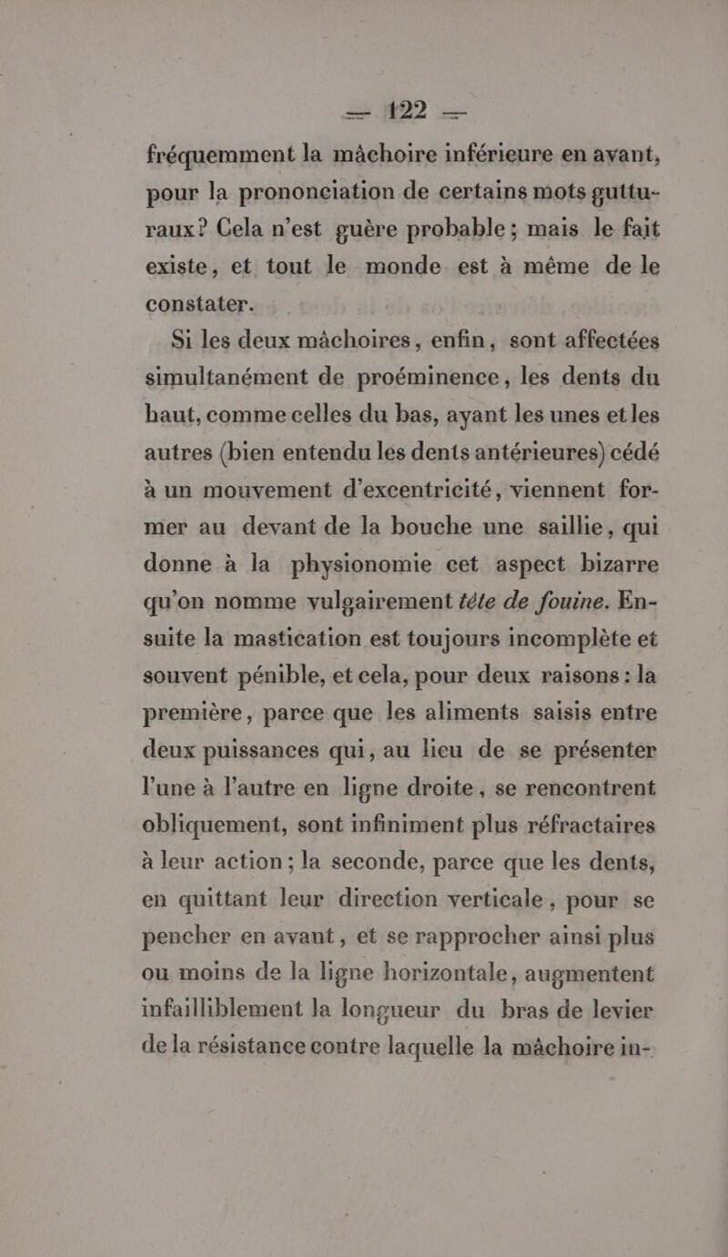 = 22 — fréquemment la mâchoire inférieure en ayant, pour la prononeïation de certains mots guttu- raux? Cela n’est guère probable ; mais le fait existe, et tout le monde est à même de le constater. | Si les deux mâchoires, enfin, sont affectées simultanément de proéminence, les dents du haut, comme celles du bas, ayant les unes et les autres (bien entendu les dents antérieures) cédé à un mouvement d’excentricité, viennent for- mer au devant de la bouche une saillie, qui donne à la physionomie cet aspect bizarre qu'on nomme vuloairement téte de fouine. En- suite la mastication est toujours incomplète et souvent pénible, et cela, pour deux raisons : la première, parce que les aliments saisis entre deux puissances qui, au lieu de se présenter l’une à l’autre en ligne droite, se rencontrent obliquement, sont infiniment plus réfractaires à leur action; la seconde, parce que les dents, en quittant leur direction verticale, pour se pencher en avant, et se rapprocher ainsi plus ou moins de la ligne horizontale, augmentent infailliblement la longueur du bras de levier de la résistance contre laquelle la mâchoire in-