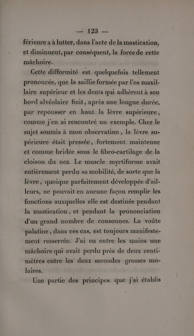 128. — férieure a à lutter, dans l’acte de la mastication, et diminuent, par conséquent, la force de cette mâchoire. | Cette difformité est quelquefois tellement prononcée, que la saillie formée par l’os maxil- laire supérieur et les dents qui adhèrent à son bord alvéolaire finit, après une longue durée, par repousser en haut la lèvre supérieure, comme jen ai rencontré un exemple. Chez le sujet soumis à mon observation , la lèvre su- périeure était pressée, fortement maintenue et comme bridée sous le fibro-cartilage de la cloison du nez. Le muscle myrtiforme avait entièrement perdu sa mobilité, de sorte que la lèvre, quoique parfaitement développée d’ail- leurs, ne pouvait en aucune façon remplir les fonctions auxquelles elle est destinée pendant la mastication , et pendant la prononciation d’un grand nombre de consonnes. La voüte palatine , dans ces cas, est toujours manifeste- ment resserrée. J’ai eu entre les mains une mâchoire qui avait perdu près de deux centi- mètres entre les deux secondes grosses mo- laires. Une partie des principes que j'ai établis