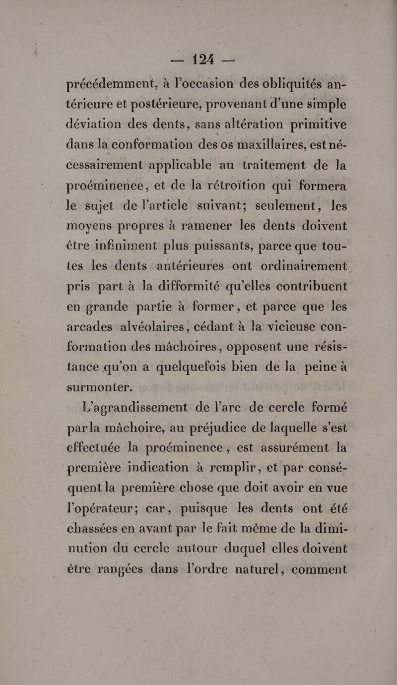 précédemment, à l’occasion des obliquités an- térieure et postérieure, provenant d’une simple déviation des dents, sans altération primitive dans la conformation des os maxillaires, est né- cessairement applicable au traitement de la proéminence, et de la rétroïtion qui formera le sujet de l’article suivant; seulement, les moyens propres à ramener les dents doivent être infiniment plus puissants, parce que tou- tes les dents antérieures ont ordinairement pris part à la difformité qu'elles contribuent en grande partie à former, et parce que les arcades alvéolaires, cédant à la vicieuse con- formation des mâchoires, opposent une résis- tance qu'on a quelquefois bien de la peine à surmonter. L'agrandissement de l'arc de cercle formé par la mâchoire, au préjudice de laquelle s’est effectuée la proéminence , est assurément la première indication à remplir, et par consé- quent la première chose que doit avoir en vue l'opérateur; car, puisque les dents ont été chassées en avant par le fait même de la dimi- nution du cercle autour duquel elles doivent être rangées dans l’ordre naturel, comment