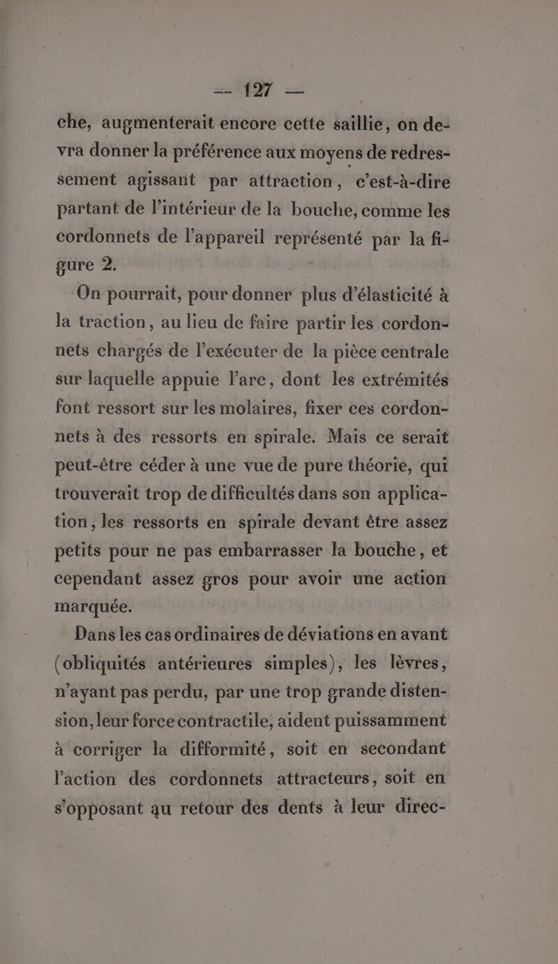 che, augmenterait encore cette saillie, on de- vra donner la préférence aux moyens de redres- sement agissant par attraction, c’est-à-dire partant de l’intérieur de la bouche, comme les cordonnets de l’appareil représenté par la fi- gure 2. | On pourrait, pour donner plus d’élasticité à la traction, au lieu de faire partir les cordon- nets chargés de l’exécuter de la pièce centrale sur laquelle appuie l'arc, dont les extrémités font ressort sur les molaires, fixer ces cordon- nets à des ressorts en spirale. Mais ce serait peut-être céder à une vue de pure théorie, qui trouverait trop de difficultés dans son applica- tion, les ressorts en spirale devant être assez petits pour ne pas embarrasser la bouche, et cependant assez gros pour avoir une action marquée. Dans les cas ordinaires de déviations en avant (obliquités antérieures simples), les lèvres, n'ayant pas perdu, par une trop grande disten- sion, leur force contractile, aident puissamment à corriger la difformité, soit en secondant l’action des cordonnets attracteurs, soit en s’opposant au retour des dents à leur direc-