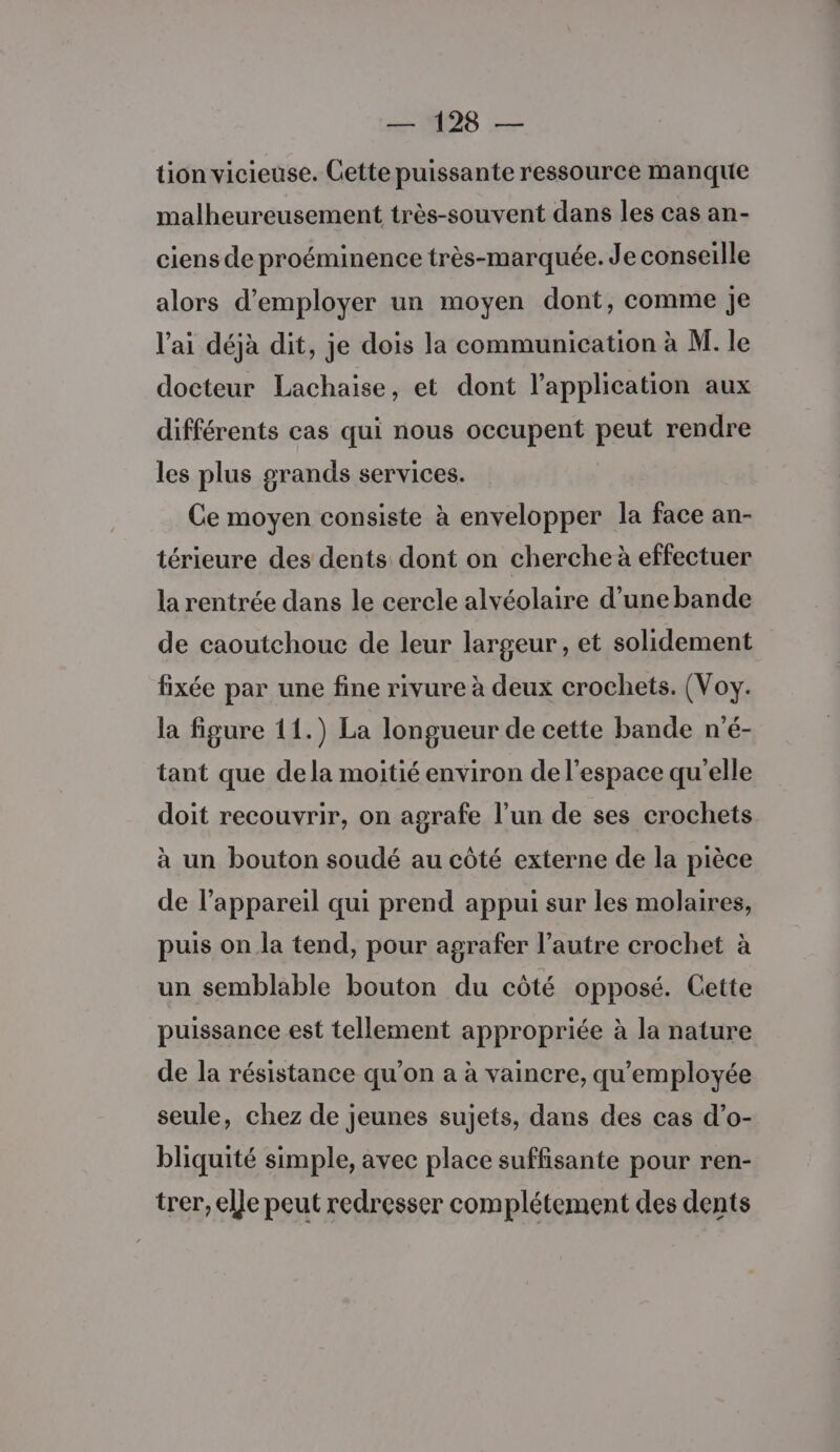 tion vicieuse. Cette puissante ressource manque malheureusement très-souvent dans les cas an- ciens de proéminence très-marquée. Je conseille alors d'employer un moyen dont, comme je l'ai déjà dit, je dois la communication à M. le docteur Lachaise, et dont l’application aux différents cas qui nous occupent peut rendre les plus grands services. Ce moyen consiste à envelopper la face an- térieure des dents dont on cherche à effectuer la rentrée dans le cercle alvéolaire d’une bande de caoutchouc de leur largeur, et solidement fixée par une fine rivure à deux crochets. (Voy. la figure 11.) La longueur de cette bande n'é- tant que dela moitié environ de l’espace qu'elle doit recouvrir, on agrafe l’un de ses crochets à un bouton soudé au côté externe de la pièce de l'appareil qui prend appui sur les molaires, puis on la tend, pour agrafer l’autre crochet à un semblable bouton du côté opposé. Cette puissance est tellement appropriée à la nature de la résistance qu'on a à vaincre, qu'employée seule, chez de jeunes sujets, dans des cas d’o- bliquité simple, avec place suffisante pour ren- trer, elle peut redresser complétement des dents