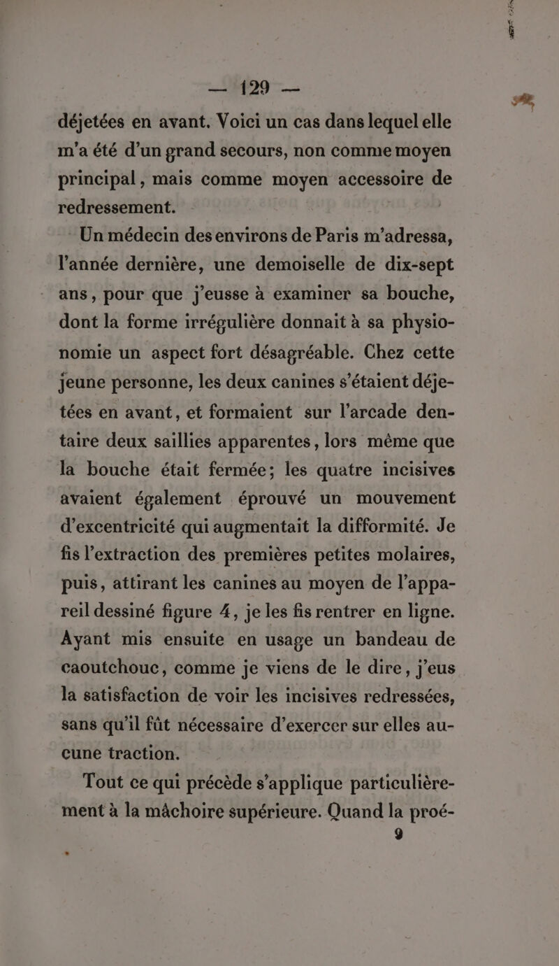 déjetées en avant. Voici un cas dans lequel elle m'a été d’un grand secours, non comme moyen principal, mais comme moyen accessoire de redressement. - Un médecin des environs de Paris m’adressa, l'année dernière, une demoiselle de dix-sept ans, pour que j'eusse à examiner sa bouche, dont la forme irrégulière donnait à sa physio- nomie un aspect fort désagréable. Chez cette Jeune personne, les deux canines s'étaient déje- tées en avant, et formaient sur l’arcade den- taire deux saillies apparentes, lors même que la bouche était fermée; les quatre incisives avaient également éprouvé un mouvement d’excentricité qui augmentait la difformité. Je fis l'extraction des premières petites molaires, puis, attirant les canines au moyen de l’appa- reil dessiné figure 4, je les fis rentrer en ligne. Ayant mis ensuite en usage un bandeau de caoutchouc, comme je viens de le dire, j’eus la satisfaction de voir les incisives redressées, sans qu’il fût nécessaire d’exercer sur elles au- cune traction. Tout ce qui précède s'applique particulière- ment à la mâchoire supérieure. Quand la proé- 9